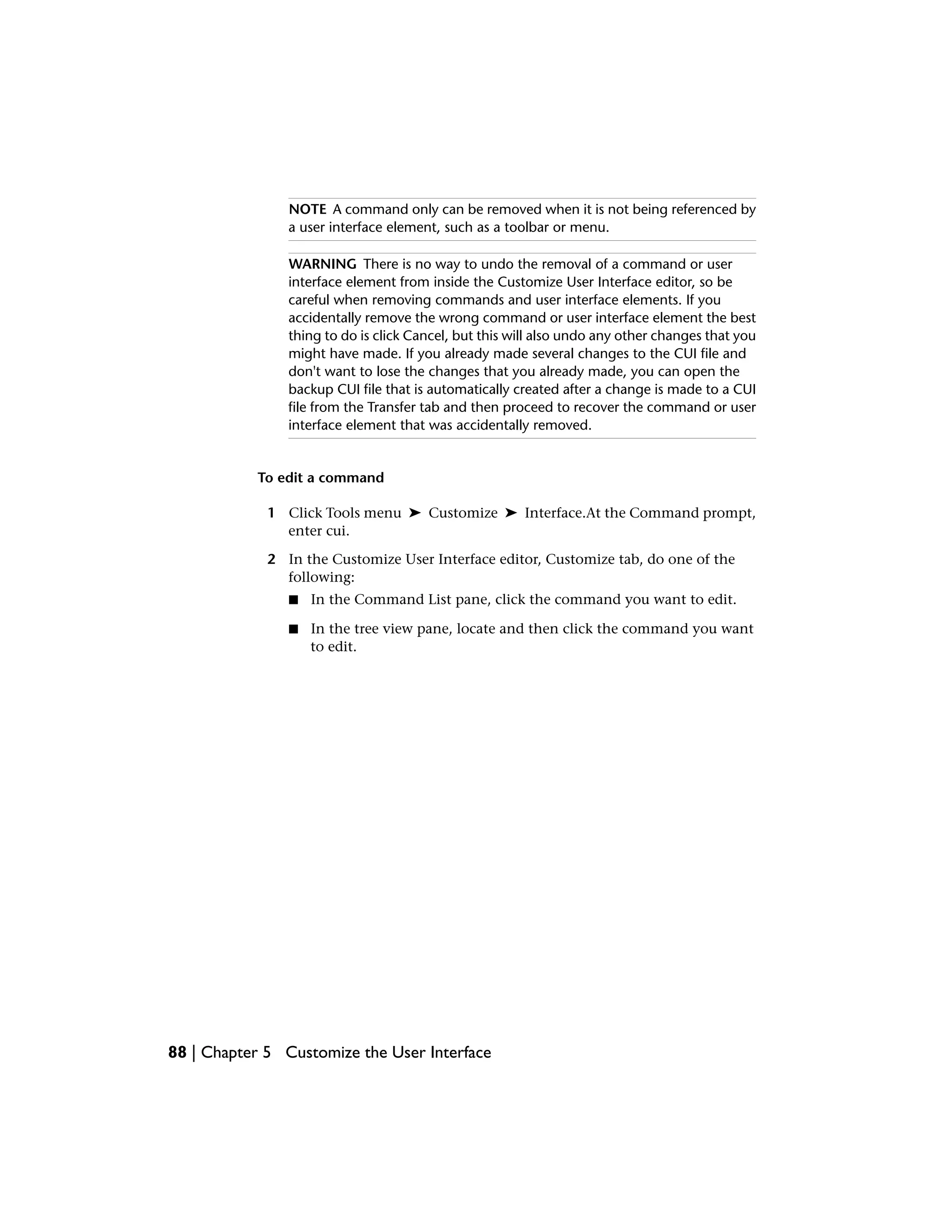 NOTE A command only can be removed when it is not being referenced by
a user interface element, such as a toolbar or menu.
WARNING There is no way to undo the removal of a command or user
interface element from inside the Customize User Interface editor, so be
careful when removing commands and user interface elements. If you
accidentally remove the wrong command or user interface element the best
thing to do is click Cancel, but this will also undo any other changes that you
might have made. If you already made several changes to the CUI file and
don't want to lose the changes that you already made, you can open the
backup CUI file that is automatically created after a change is made to a CUI
file from the Transfer tab and then proceed to recover the command or user
interface element that was accidentally removed.
To edit a command
1 Click Tools menu ➤ Customize ➤ Interface.At the Command prompt,
enter cui.
2 In the Customize User Interface editor, Customize tab, do one of the
following:
■ In the Command List pane, click the command you want to edit.
■ In the tree view pane, locate and then click the command you want
to edit.
88 | Chapter 5 Customize the User Interface
 