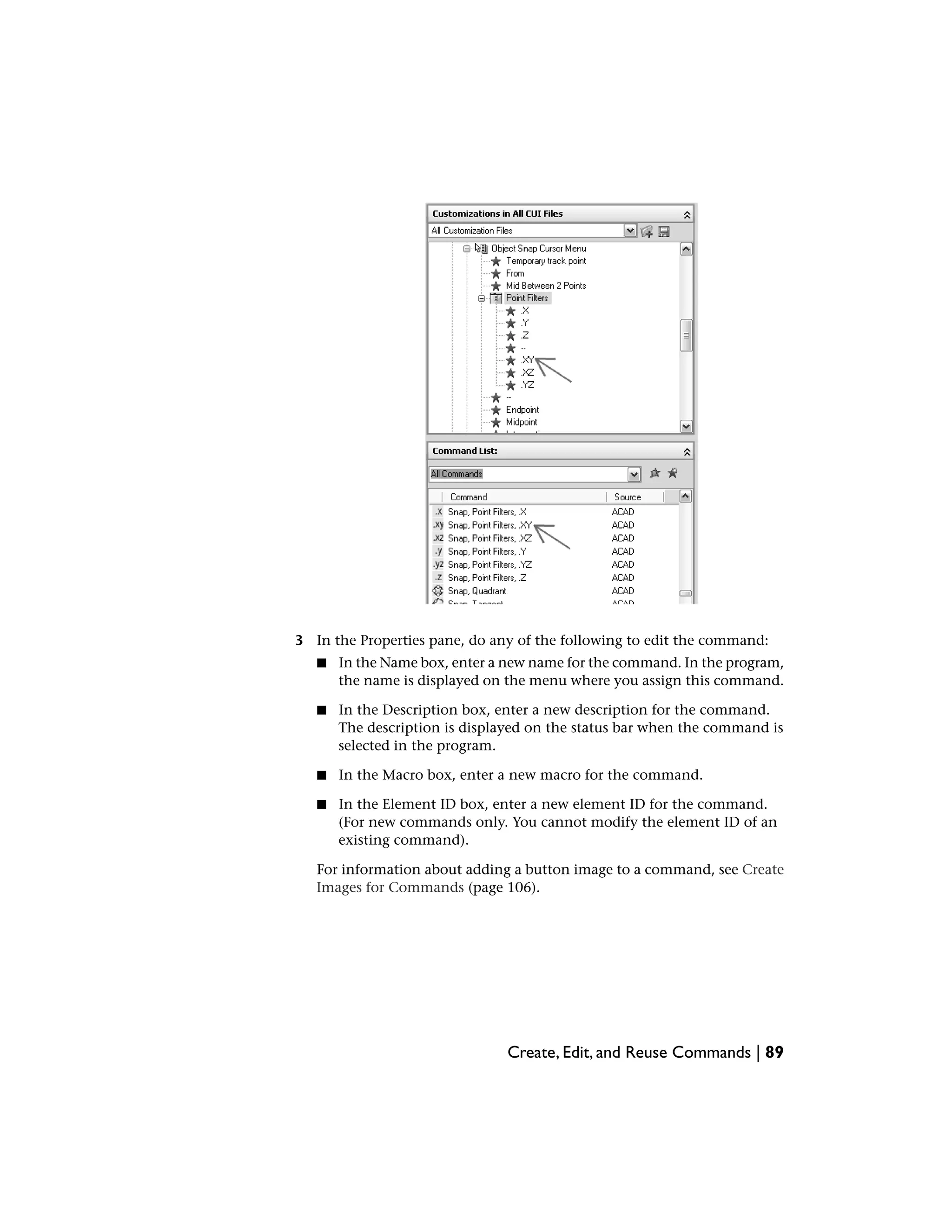 3 In the Properties pane, do any of the following to edit the command:
■ In the Name box, enter a new name for the command. In the program,
the name is displayed on the menu where you assign this command.
■ In the Description box, enter a new description for the command.
The description is displayed on the status bar when the command is
selected in the program.
■ In the Macro box, enter a new macro for the command.
■ In the Element ID box, enter a new element ID for the command.
(For new commands only. You cannot modify the element ID of an
existing command).
For information about adding a button image to a command, see Create
Images for Commands (page 106).
Create, Edit, and Reuse Commands | 89
 