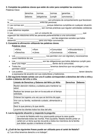 2. Completa las palabras claves que están de color para completar las oraciones
Palabras Clave
derechos normas normas garantías
deberes obligatorias cumplir convivencia
1. Las _______________________________ son principios de comportamiento que favorecen
la ___________________________ entre las personas.
2. Las normas son ____________________ porque debemos cumplirlas en cualquier situación.
3. Las _________________________ son normas prácticas que regulan actividades cotidianas
y que debemos respetar.
4. Los ___________________ son un conjunto de ___________________________ que
organizan las relaciones entre las personas pertenecientes a una comunidad.
5. Los __________________________________ son las exigencias sociales que todos
debemos ____________________ para una mejor convivencia.
3. Completa la afirmación utilizando las palabras claves.
Palabras clave
•Niños
•Derechos
•Rom
•Libres
•Comunidad
•Convivencia
•Afrocolombiano
•Deberes
• Los ___________________________ nos permiten vivir con dignidad y reconocemos
como miembros de una ________________________.
• Los ________________________ son las obligaciones que todos debemos cumplir para
tener una mejor _______________________ dentro de la comunidad.
• Todos los __________________________ tenemos derechos que nos protegen y nos
permiten crecer ________________________.
• Los pueblos _______________________ y _________________________ tienen derecho
a expresarse de acuerdo con sus costumbres y tradiciones.
3. Del siguiente listado señala con una X cuáles corresponden a derechos del niño o niña y
cuáles a deberes del niño o niña.
Listado de Derechos y Deberes del Niño y/o Niña Derechos Deberes
Recibir atención médica y cuidados para mantener su
salud.
Realizar las tareas que dan en la escuela en el tiempo
solicitado.
Ordenar los lugares una vez que se termina de jugar.
Vivir con su familia, recibiendo cuidado, alimentación y
cariño.
Decir lo que pienso y lo que siento.
Lavarme los dientes todos los días del año.
5. Lea la siguiente situación y responda la pregunta:
La mamá de Natalia está muy preocupada porque la casa queda
desordenada todas las noches. Para ayudarla, Natalia decidió pintar un
cartel con un lema que les recuerde a todos los miembros de la familia
que deben ayudar a mantener el orden.
6. ¿Cuál de las siguientes frases puede ser utilizada para el cartel de Natalia?
a) “Los niños tenemos derecho a no trabajar”.
 
