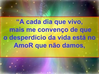 “ A cada dia que vivo, mais me convenço de que o desperdício da vida está no AmoR que não damos, 