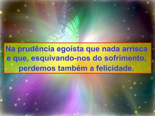 Na prudência egoísta que nada arrisca  e que, esquivando-nos do sofrimento,  perdemos também a felicidade.   
