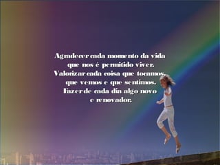 Agradecercada momento da vidaAgradecercada momento da vida
que nos é permitido viver.que nos é permitido viver.
Valorizarcada coisa que tocamos,Valorizarcada coisa que tocamos,
que vemos e que sentimos.que vemos e que sentimos.
Fazerde cada dia algo novoFazerde cada dia algo novo
e renovador.e renovador.
 