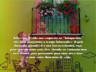 Saberque a vida nos empresta os “brinquedos,”Saberque a vida nos empresta os “brinquedos,”
não para passarmos o tempo brincando e depoisnão para passarmos o tempo brincando e depois
chorando quando eles nos forem retirados, maschorando quando eles nos forem retirados, mas
para aprendermos com eles, tirando os ensinamentospara aprendermos com eles, tirando os ensinamentos
necessários para passarmos para uma nova fase,necessários para passarmos para uma nova fase,
a uma outra dimensão de vida.a uma outra dimensão de vida.
 
