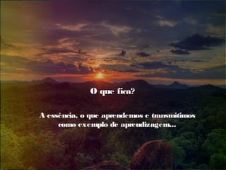 O que fica?O que fica?
A essência, o que aprendemos e transmitimos
como exemplo de aprendizagem...
 
