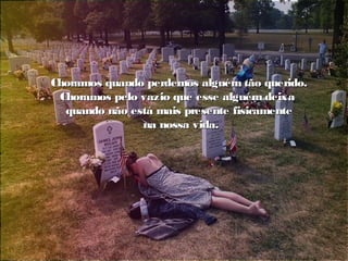 Choramos quando perdemos alguém tão querido.Choramos quando perdemos alguém tão querido.
Choramos pelo vazio que esse alguém deixaChoramos pelo vazio que esse alguém deixa
quando não está mais presente fisicamentequando não está mais presente fisicamente
na nossa vida.na nossa vida.
 