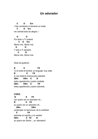 Un adorador 
C D Em 
/ Has cambiado mi lamento en baile, 
C D Em 
me ceñiste todo de alegría. / 
G D 
Por tanto a Ti cantaré 
C D Em 
Gloria mía, Gloria mía, 
G D 
Y sólo a Ti danzaré, 
C B 
Gloria mía, Gloria mía. 
(Solo de guitarra) 
B E F# 
Tu le diste al hombre un lenguaje muy bello 
B E F# 
tu nos diste la música para alabarte 
G#m D#m E B 
estoy agradecido y quiero cantarte 
G#m D#m E F# 
estoy agradecido y quiero adorarte. 
CORO: 
B E F# 
//yo quiero ser un adorador oh… 
B E F# 
yo quiero ser un adorador oh... 
G#m D#m 
contemplar la hermosura de tu santidad 
E F# 
adorarte en espíritu y en verdad 
G#m E F# B 
yo quiero ser Señor.....un adorador// 
 