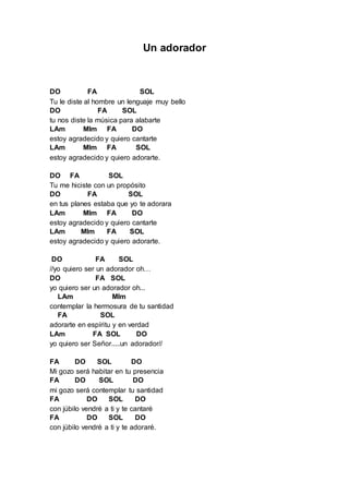 Un adorador 
DO FA SOL 
Tu le diste al hombre un lenguaje muy bello 
DO FA SOL 
tu nos diste la música para alabarte 
LAm MIm FA DO 
estoy agradecido y quiero cantarte 
LAm MIm FA SOL 
estoy agradecido y quiero adorarte. 
DO FA SOL 
Tu me hiciste con un propósito 
DO FA SOL 
en tus planes estaba que yo te adorara 
LAm MIm FA DO 
estoy agradecido y quiero cantarte 
LAm MIm FA SOL 
estoy agradecido y quiero adorarte. 
DO FA SOL 
//yo quiero ser un adorador oh… 
DO FA SOL 
yo quiero ser un adorador oh... 
LAm MIm 
contemplar la hermosura de tu santidad 
FA SOL 
adorarte en espíritu y en verdad 
LAm FA SOL DO 
yo quiero ser Señor.....un adorador// 
FA DO SOL DO 
Mi gozo será habitar en tu presencia 
FA DO SOL DO 
mi gozo será contemplar tu santidad 
FA DO SOL DO 
con júbilo vendré a ti y te cantaré 
FA DO SOL DO 
con júbilo vendré a ti y te adoraré. 
 
