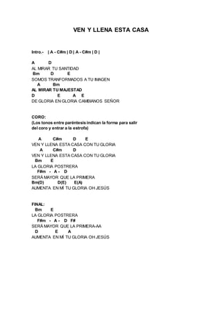 VEN Y LLENA ESTA CASA 
Intro.- | A - C#m | D | A - C#m | D | 
A D 
AL MIRAR TU SANTIDAD 
Bm D E 
SOMOS TRANFORMADOS A TU IMAGEN 
A Bm 
AL MIRAR TU MAJESTAD 
D E A E 
DE GLORIA EN GLORIA CAMBIANOS SEÑOR 
CORO: 
(Los tonos entre paréntesis indican la forma para salir 
del coro y entrar a la estrofa) 
A C#m D E 
VEN Y LLENA ESTA CASA CON TU GLORIA 
A C#m D 
VEN Y LLENA ESTA CASA CON TU GLORIA 
Bm E 
LA GLORIA POSTRERA 
F#m - A - D 
SERÁ MAYOR QUE LA PRIMERA 
Bm(D) D(E) E(A) 
AUMENTA EN MÍ TU GLORIA OH JESÚS 
FINAL: 
Bm E 
LA GLORIA POSTRERA 
F#m - A - D F# 
SERÁ MAYOR QUE LA PRIMERA-AA 
D E A 
AUMENTA EN MÍ TU GLORIA OH JESÚS 
