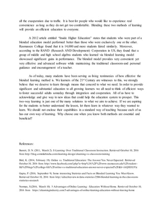 all the exasperation due to traffic. It is best for people who would like to experience real
convenience as long as they do not get too comfortable. Blending these two methods of learning
will provide an efficient education to everyone.
A 2012 article entitled “Inside Higher Education” states that students who were part of a
blended education model performed better than those who were exclusively one or the other.
Rasmussen College found that it is 14,000 and more students faired similarly. Moreover,
according to the RAND (Research AND Development) Corporation in US, they found that a
group of middle and high school algebra students who learned via blended learning model
showcased significant gains in performance. The blended model provides very convenient yet
very effective and advanced software while maintaining the traditional classroom-and personal
guidance and encouragement of a teacher.
As of today, many students have been serving as living testimonies of how effective the
blended learning method is. We learners of the 21st Century are witnesses to this, we strongly
believe that we deserve to learn through means that concord to what we need. In order to provide
significant and substantial education to all growing learners we all need to think of efficient ways
to foster successful adults someday through integration and cooperation. All of us have to
acknowledge and give way to new ideas that could help the education system to prosper. This
two-way learning is just one of the many solutions to what we aim to achieve. If we are aspiring
for the students to better understand the lesson, let them learn in whatever way they wanted to
learn. We should not enclose their capabilities in a standard way of teaching because each of us
has our own way of learning. Why choose one when you know both methods are essential and
beneficial?
References:
Barrett, D. N. (2011, March 2). E-Learning Over Traditional Classroom Instruction. Retrieved October 10, 2016
from http://blog.commlabindia.com/elearning-design/elearning-vs-classroom-training
Bird, K. (2014, February 19). Online vs. Traditional Education: The Answer You Never Expected. Retrieved
October 10, 2016 from http://www.facebook.com/l.php?u=http%3A%2F%2Fwww.rasmussen.edu%2Fstudent-
life%2Fblogs%2Fcollege-life%2Fonline-vs-traditional-education-answer-never-expected%2F&h=iAQHOUFIc
Gupta, P. (2016, September 9). Some interesting Statistics and Facts on Blended Learning You Must Know.
Retrieved October 10, 2016 from http://edtechreview.in/data-statistics/2506-blended-learning-in-the-classroom-
statistics-research
Norman, S.(2016, March 10). 5 Advantages ofOnline Learning : Education Without Home. Retrieved October 10,
2016 from https://elearningindustry.com/5-advantages-of-online-learning-education-without-leaving-home
 