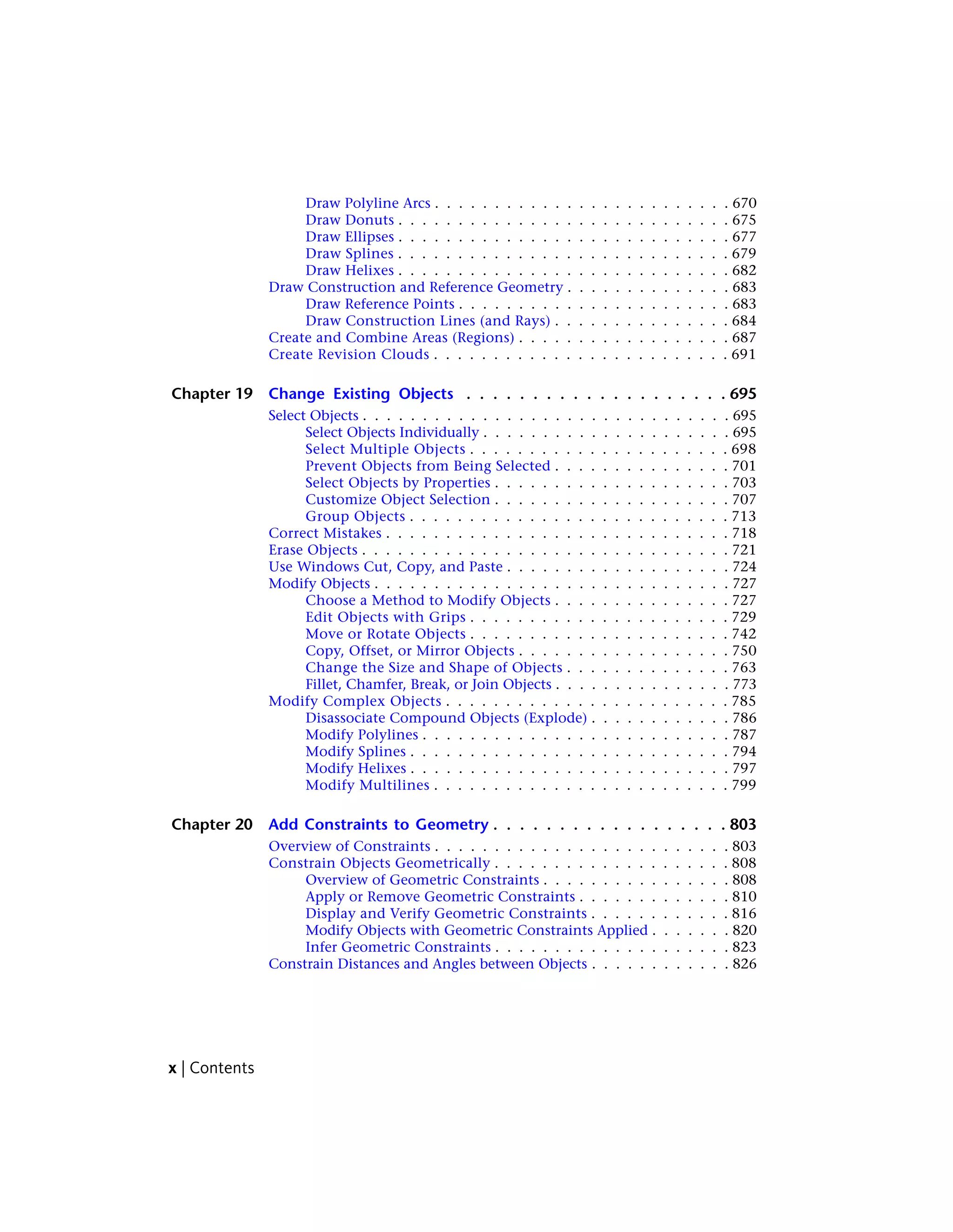 Draw Polyline Arcs . . . . . . . . . . . . . . . . . . . . . . . . . 670
Draw Donuts . . . . . . . . . . . . . . . . . . . . . . . . . . . . 675
Draw Ellipses . . . . . . . . . . . . . . . . . . . . . . . . . . . . 677
Draw Splines . . . . . . . . . . . . . . . . . . . . . . . . . . . . 679
Draw Helixes . . . . . . . . . . . . . . . . . . . . . . . . . . . . 682
Draw Construction and Reference Geometry . . . . . . . . . . . . . . 683
Draw Reference Points . . . . . . . . . . . . . . . . . . . . . . . 683
Draw Construction Lines (and Rays) . . . . . . . . . . . . . . . 684
Create and Combine Areas (Regions) . . . . . . . . . . . . . . . . . . 687
Create Revision Clouds . . . . . . . . . . . . . . . . . . . . . . . . . 691
Chapter 19 Change Existing Objects . . . . . . . . . . . . . . . . . . . . 695
Select Objects . . . . . . . . . . . . . . . . . . . . . . . . . . . . . . . 695
Select Objects Individually . . . . . . . . . . . . . . . . . . . . . 695
Select Multiple Objects . . . . . . . . . . . . . . . . . . . . . . 698
Prevent Objects from Being Selected . . . . . . . . . . . . . . . 701
Select Objects by Properties . . . . . . . . . . . . . . . . . . . . 703
Customize Object Selection . . . . . . . . . . . . . . . . . . . . 707
Group Objects . . . . . . . . . . . . . . . . . . . . . . . . . . . 713
Correct Mistakes . . . . . . . . . . . . . . . . . . . . . . . . . . . . . 718
Erase Objects . . . . . . . . . . . . . . . . . . . . . . . . . . . . . . . 721
Use Windows Cut, Copy, and Paste . . . . . . . . . . . . . . . . . . . 724
Modify Objects . . . . . . . . . . . . . . . . . . . . . . . . . . . . . . 727
Choose a Method to Modify Objects . . . . . . . . . . . . . . . 727
Edit Objects with Grips . . . . . . . . . . . . . . . . . . . . . . 729
Move or Rotate Objects . . . . . . . . . . . . . . . . . . . . . . 742
Copy, Offset, or Mirror Objects . . . . . . . . . . . . . . . . . . 750
Change the Size and Shape of Objects . . . . . . . . . . . . . . 763
Fillet, Chamfer, Break, or Join Objects . . . . . . . . . . . . . . . 773
Modify Complex Objects . . . . . . . . . . . . . . . . . . . . . . . . 785
Disassociate Compound Objects (Explode) . . . . . . . . . . . . 786
Modify Polylines . . . . . . . . . . . . . . . . . . . . . . . . . . 787
Modify Splines . . . . . . . . . . . . . . . . . . . . . . . . . . . 794
Modify Helixes . . . . . . . . . . . . . . . . . . . . . . . . . . . 797
Modify Multilines . . . . . . . . . . . . . . . . . . . . . . . . . 799
Chapter 20 Add Constraints to Geometry . . . . . . . . . . . . . . . . . . 803
Overview of Constraints . . . . . . . . . . . . . . . . . . . . . . . . . 803
Constrain Objects Geometrically . . . . . . . . . . . . . . . . . . . . 808
Overview of Geometric Constraints . . . . . . . . . . . . . . . . 808
Apply or Remove Geometric Constraints . . . . . . . . . . . . . 810
Display and Verify Geometric Constraints . . . . . . . . . . . . 816
Modify Objects with Geometric Constraints Applied . . . . . . . 820
Infer Geometric Constraints . . . . . . . . . . . . . . . . . . . . 823
Constrain Distances and Angles between Objects . . . . . . . . . . . . 826
x | Contents
 