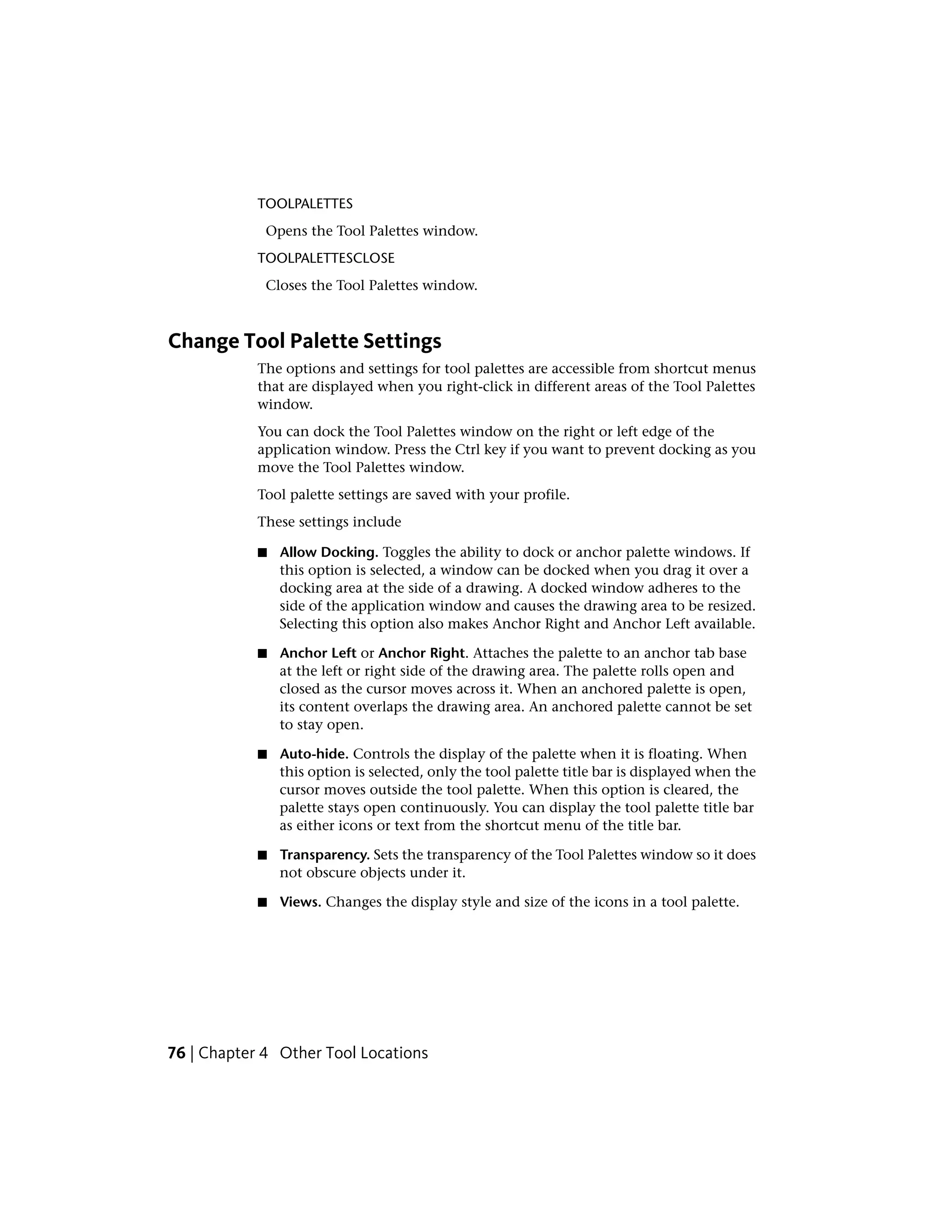 TOOLPALETTES
Opens the Tool Palettes window.
TOOLPALETTESCLOSE
Closes the Tool Palettes window.
Change Tool Palette Settings
The options and settings for tool palettes are accessible from shortcut menus
that are displayed when you right-click in different areas of the Tool Palettes
window.
You can dock the Tool Palettes window on the right or left edge of the
application window. Press the Ctrl key if you want to prevent docking as you
move the Tool Palettes window.
Tool palette settings are saved with your profile.
These settings include
■ Allow Docking. Toggles the ability to dock or anchor palette windows. If
this option is selected, a window can be docked when you drag it over a
docking area at the side of a drawing. A docked window adheres to the
side of the application window and causes the drawing area to be resized.
Selecting this option also makes Anchor Right and Anchor Left available.
■ Anchor Left or Anchor Right. Attaches the palette to an anchor tab base
at the left or right side of the drawing area. The palette rolls open and
closed as the cursor moves across it. When an anchored palette is open,
its content overlaps the drawing area. An anchored palette cannot be set
to stay open.
■ Auto-hide. Controls the display of the palette when it is floating. When
this option is selected, only the tool palette title bar is displayed when the
cursor moves outside the tool palette. When this option is cleared, the
palette stays open continuously. You can display the tool palette title bar
as either icons or text from the shortcut menu of the title bar.
■ Transparency. Sets the transparency of the Tool Palettes window so it does
not obscure objects under it.
■ Views. Changes the display style and size of the icons in a tool palette.
76 | Chapter 4 Other Tool Locations
 