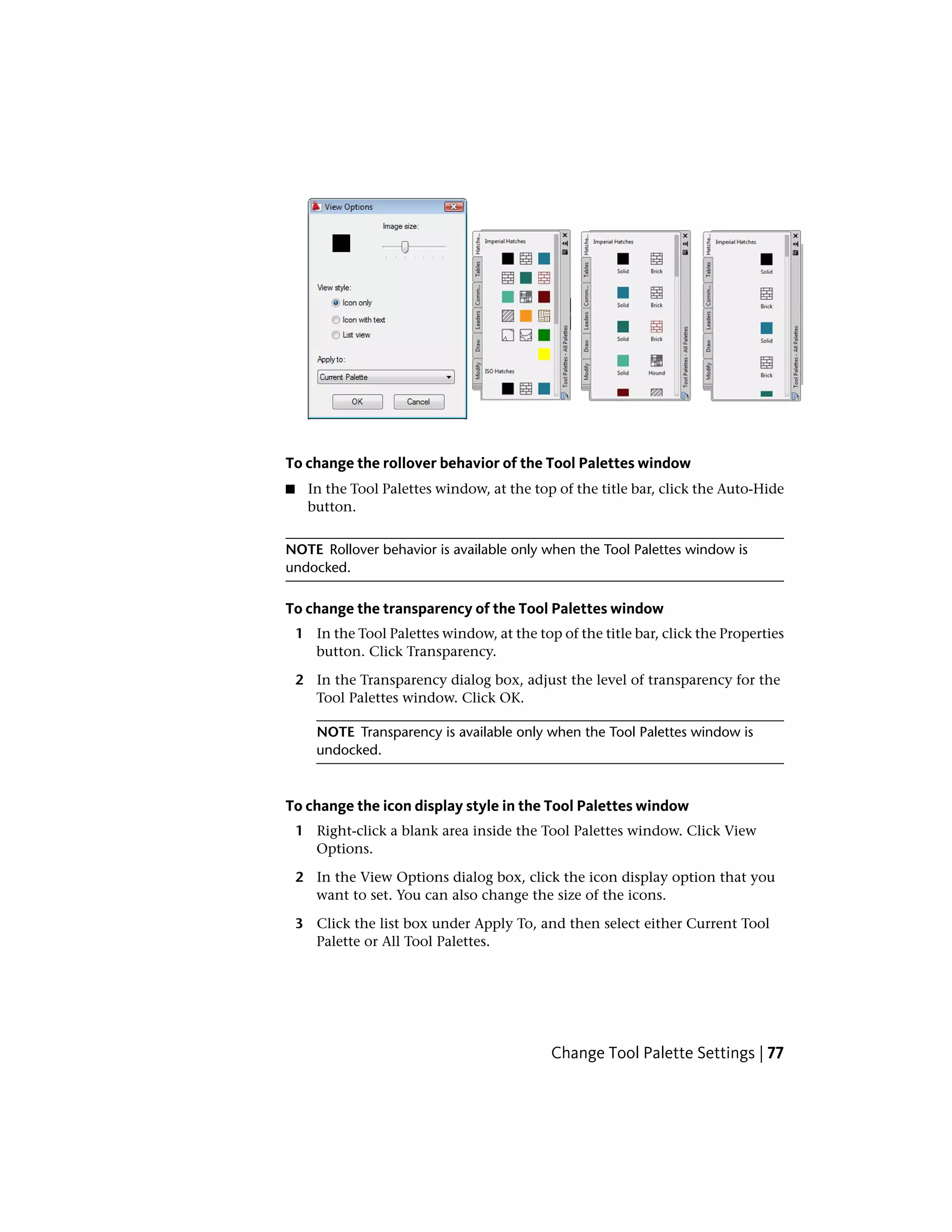 To change the rollover behavior of the Tool Palettes window
■ In the Tool Palettes window, at the top of the title bar, click the Auto-Hide
button.
NOTE Rollover behavior is available only when the Tool Palettes window is
undocked.
To change the transparency of the Tool Palettes window
1 In the Tool Palettes window, at the top of the title bar, click the Properties
button. Click Transparency.
2 In the Transparency dialog box, adjust the level of transparency for the
Tool Palettes window. Click OK.
NOTE Transparency is available only when the Tool Palettes window is
undocked.
To change the icon display style in the Tool Palettes window
1 Right-click a blank area inside the Tool Palettes window. Click View
Options.
2 In the View Options dialog box, click the icon display option that you
want to set. You can also change the size of the icons.
3 Click the list box under Apply To, and then select either Current Tool
Palette or All Tool Palettes.
Change Tool Palette Settings | 77
 