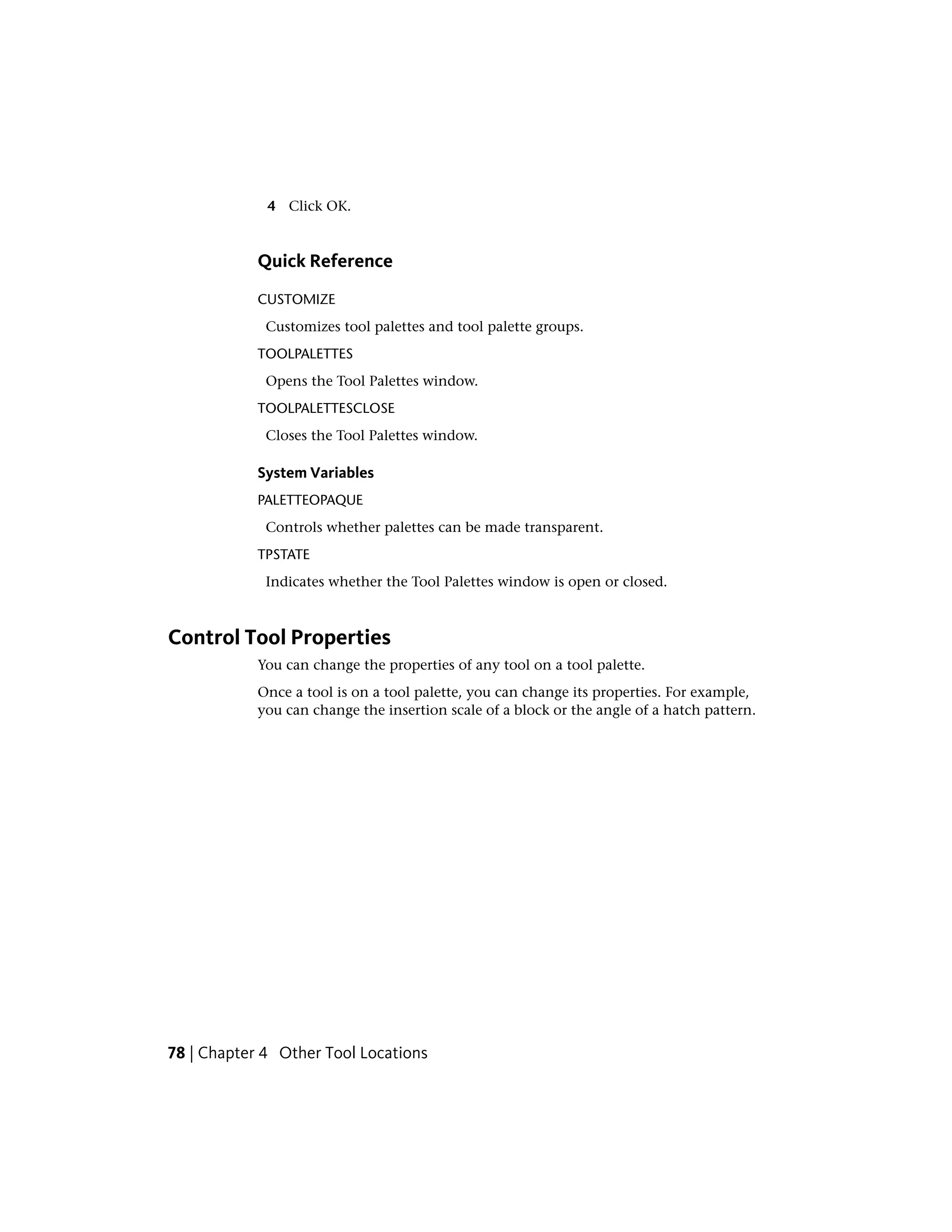 4 Click OK.
Quick Reference
CUSTOMIZE
Customizes tool palettes and tool palette groups.
TOOLPALETTES
Opens the Tool Palettes window.
TOOLPALETTESCLOSE
Closes the Tool Palettes window.
System Variables
PALETTEOPAQUE
Controls whether palettes can be made transparent.
TPSTATE
Indicates whether the Tool Palettes window is open or closed.
Control Tool Properties
You can change the properties of any tool on a tool palette.
Once a tool is on a tool palette, you can change its properties. For example,
you can change the insertion scale of a block or the angle of a hatch pattern.
78 | Chapter 4 Other Tool Locations
 