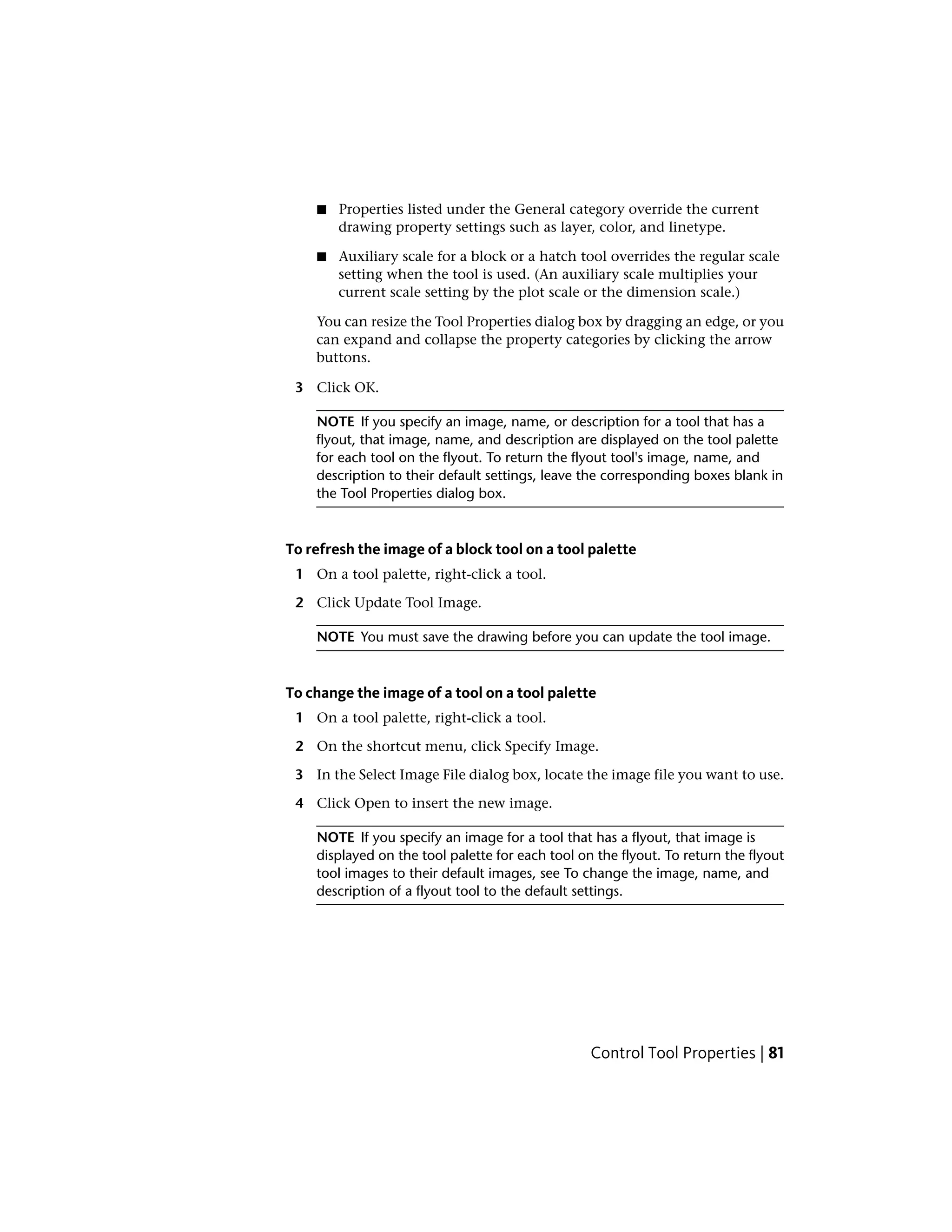 ■ Properties listed under the General category override the current
drawing property settings such as layer, color, and linetype.
■ Auxiliary scale for a block or a hatch tool overrides the regular scale
setting when the tool is used. (An auxiliary scale multiplies your
current scale setting by the plot scale or the dimension scale.)
You can resize the Tool Properties dialog box by dragging an edge, or you
can expand and collapse the property categories by clicking the arrow
buttons.
3 Click OK.
NOTE If you specify an image, name, or description for a tool that has a
flyout, that image, name, and description are displayed on the tool palette
for each tool on the flyout. To return the flyout tool's image, name, and
description to their default settings, leave the corresponding boxes blank in
the Tool Properties dialog box.
To refresh the image of a block tool on a tool palette
1 On a tool palette, right-click a tool.
2 Click Update Tool Image.
NOTE You must save the drawing before you can update the tool image.
To change the image of a tool on a tool palette
1 On a tool palette, right-click a tool.
2 On the shortcut menu, click Specify Image.
3 In the Select Image File dialog box, locate the image file you want to use.
4 Click Open to insert the new image.
NOTE If you specify an image for a tool that has a flyout, that image is
displayed on the tool palette for each tool on the flyout. To return the flyout
tool images to their default images, see To change the image, name, and
description of a flyout tool to the default settings.
Control Tool Properties | 81
 