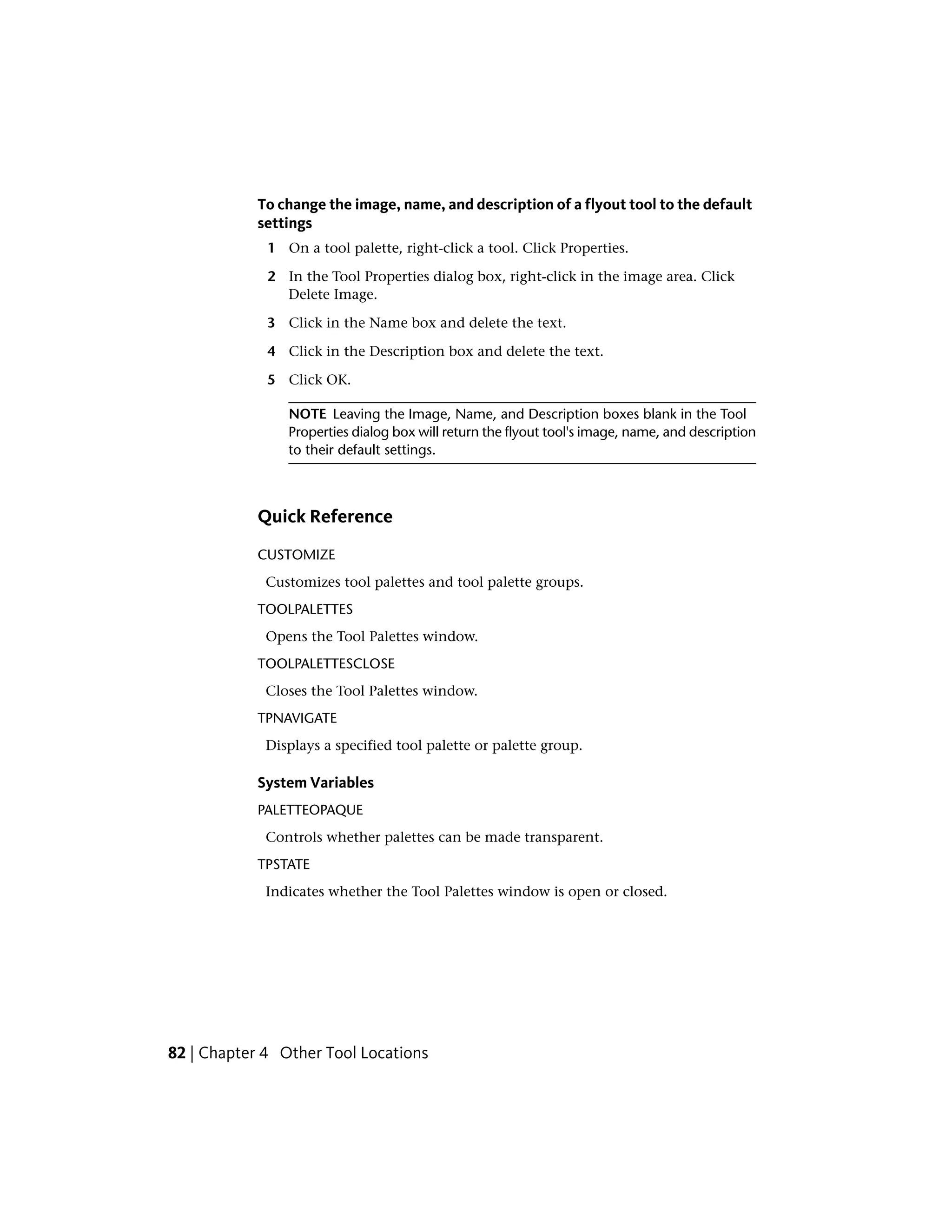 To change the image, name, and description of a flyout tool to the default
settings
1 On a tool palette, right-click a tool. Click Properties.
2 In the Tool Properties dialog box, right-click in the image area. Click
Delete Image.
3 Click in the Name box and delete the text.
4 Click in the Description box and delete the text.
5 Click OK.
NOTE Leaving the Image, Name, and Description boxes blank in the Tool
Properties dialog box will return the flyout tool's image, name, and description
to their default settings.
Quick Reference
CUSTOMIZE
Customizes tool palettes and tool palette groups.
TOOLPALETTES
Opens the Tool Palettes window.
TOOLPALETTESCLOSE
Closes the Tool Palettes window.
TPNAVIGATE
Displays a specified tool palette or palette group.
System Variables
PALETTEOPAQUE
Controls whether palettes can be made transparent.
TPSTATE
Indicates whether the Tool Palettes window is open or closed.
82 | Chapter 4 Other Tool Locations
 