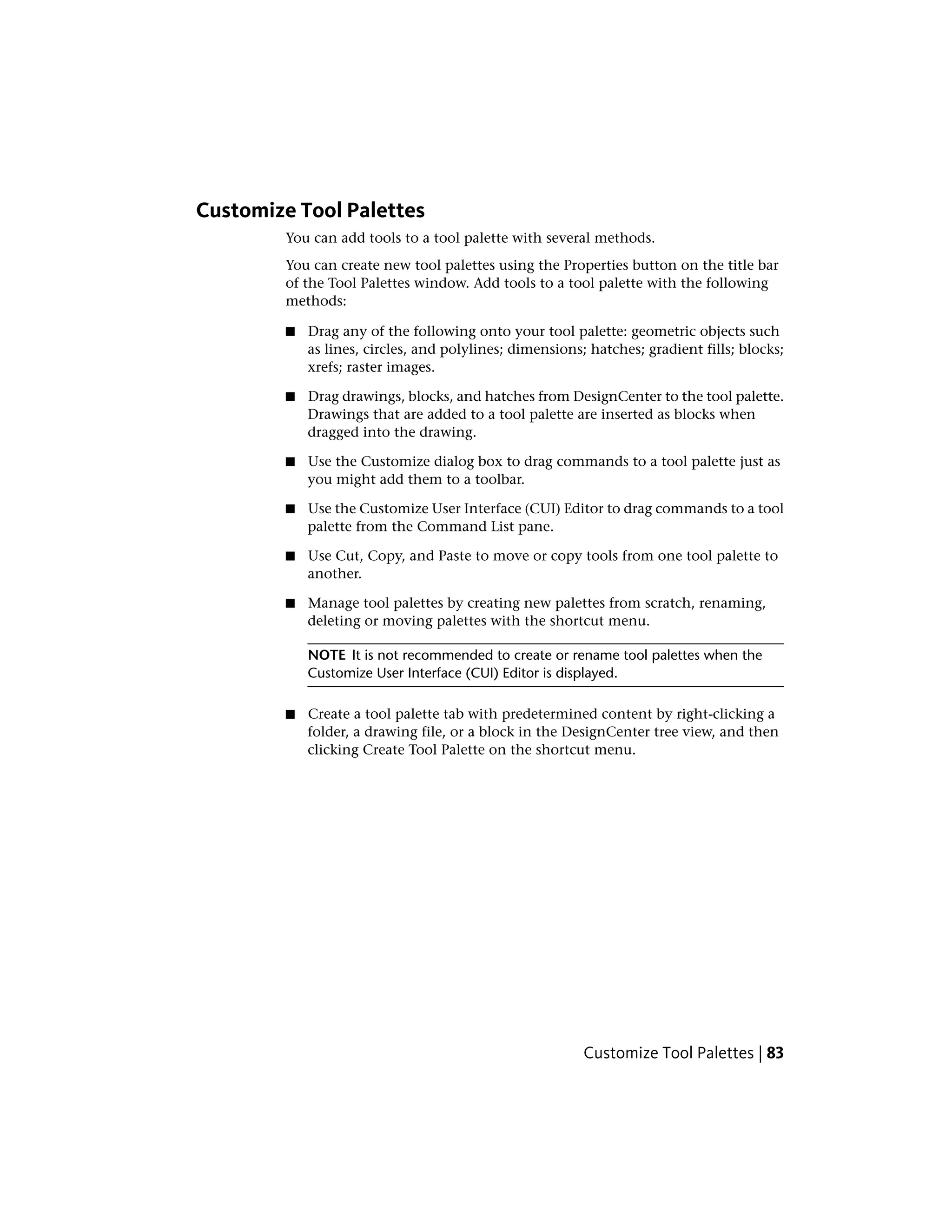 Customize Tool Palettes
You can add tools to a tool palette with several methods.
You can create new tool palettes using the Properties button on the title bar
of the Tool Palettes window. Add tools to a tool palette with the following
methods:
■ Drag any of the following onto your tool palette: geometric objects such
as lines, circles, and polylines; dimensions; hatches; gradient fills; blocks;
xrefs; raster images.
■ Drag drawings, blocks, and hatches from DesignCenter to the tool palette.
Drawings that are added to a tool palette are inserted as blocks when
dragged into the drawing.
■ Use the Customize dialog box to drag commands to a tool palette just as
you might add them to a toolbar.
■ Use the Customize User Interface (CUI) Editor to drag commands to a tool
palette from the Command List pane.
■ Use Cut, Copy, and Paste to move or copy tools from one tool palette to
another.
■ Manage tool palettes by creating new palettes from scratch, renaming,
deleting or moving palettes with the shortcut menu.
NOTE It is not recommended to create or rename tool palettes when the
Customize User Interface (CUI) Editor is displayed.
■ Create a tool palette tab with predetermined content by right-clicking a
folder, a drawing file, or a block in the DesignCenter tree view, and then
clicking Create Tool Palette on the shortcut menu.
Customize Tool Palettes | 83
 