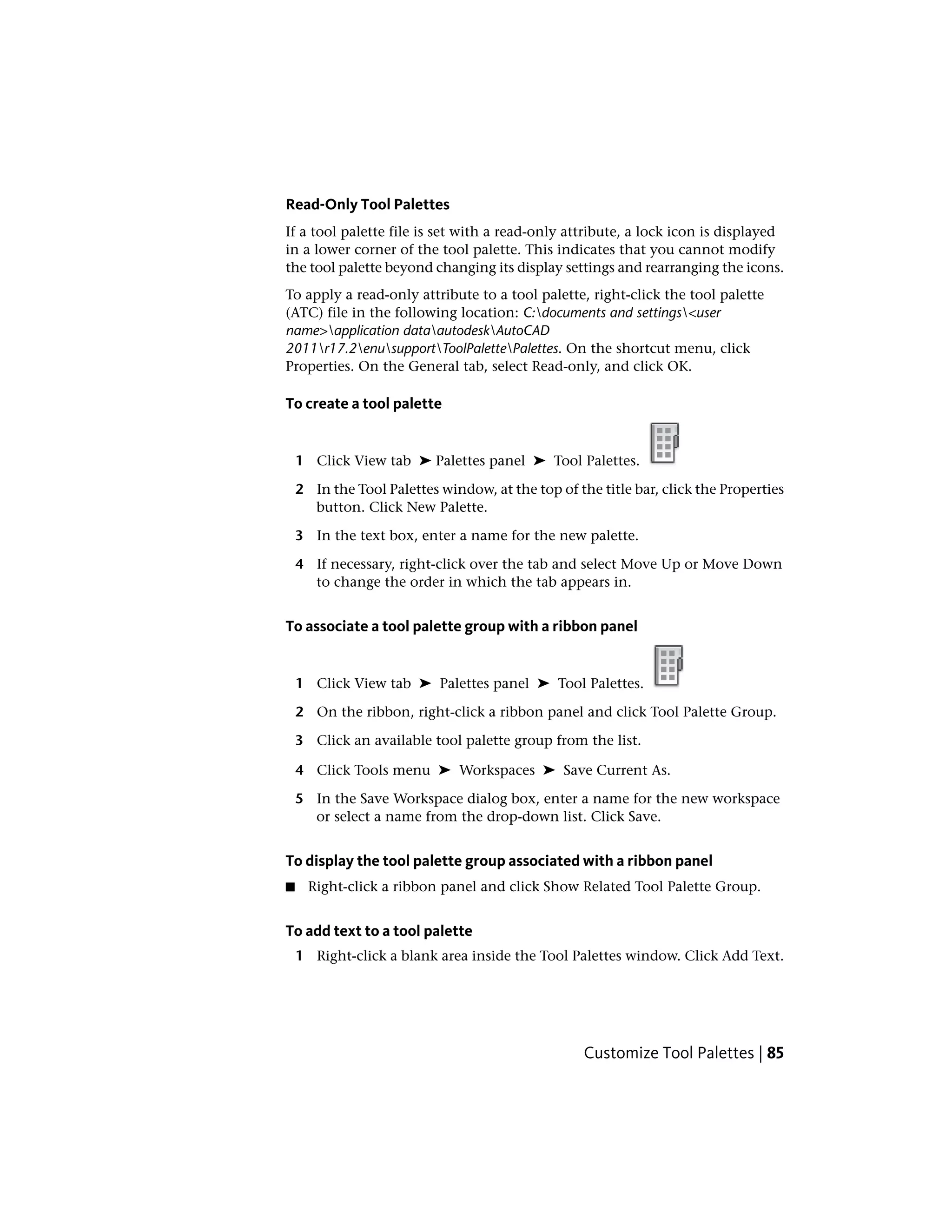 Read-Only Tool Palettes
If a tool palette file is set with a read-only attribute, a lock icon is displayed
in a lower corner of the tool palette. This indicates that you cannot modify
the tool palette beyond changing its display settings and rearranging the icons.
To apply a read-only attribute to a tool palette, right-click the tool palette
(ATC) file in the following location: C:documents and settings<user
name>application dataautodeskAutoCAD
2011r17.2enusupportToolPalettePalettes. On the shortcut menu, click
Properties. On the General tab, select Read-only, and click OK.
To create a tool palette
1 Click View tab ➤ Palettes panel ➤ Tool Palettes.
2 In the Tool Palettes window, at the top of the title bar, click the Properties
button. Click New Palette.
3 In the text box, enter a name for the new palette.
4 If necessary, right-click over the tab and select Move Up or Move Down
to change the order in which the tab appears in.
To associate a tool palette group with a ribbon panel
1 Click View tab ➤ Palettes panel ➤ Tool Palettes.
2 On the ribbon, right-click a ribbon panel and click Tool Palette Group.
3 Click an available tool palette group from the list.
4 Click Tools menu ➤ Workspaces ➤ Save Current As.
5 In the Save Workspace dialog box, enter a name for the new workspace
or select a name from the drop-down list. Click Save.
To display the tool palette group associated with a ribbon panel
■ Right-click a ribbon panel and click Show Related Tool Palette Group.
To add text to a tool palette
1 Right-click a blank area inside the Tool Palettes window. Click Add Text.
Customize Tool Palettes | 85
 