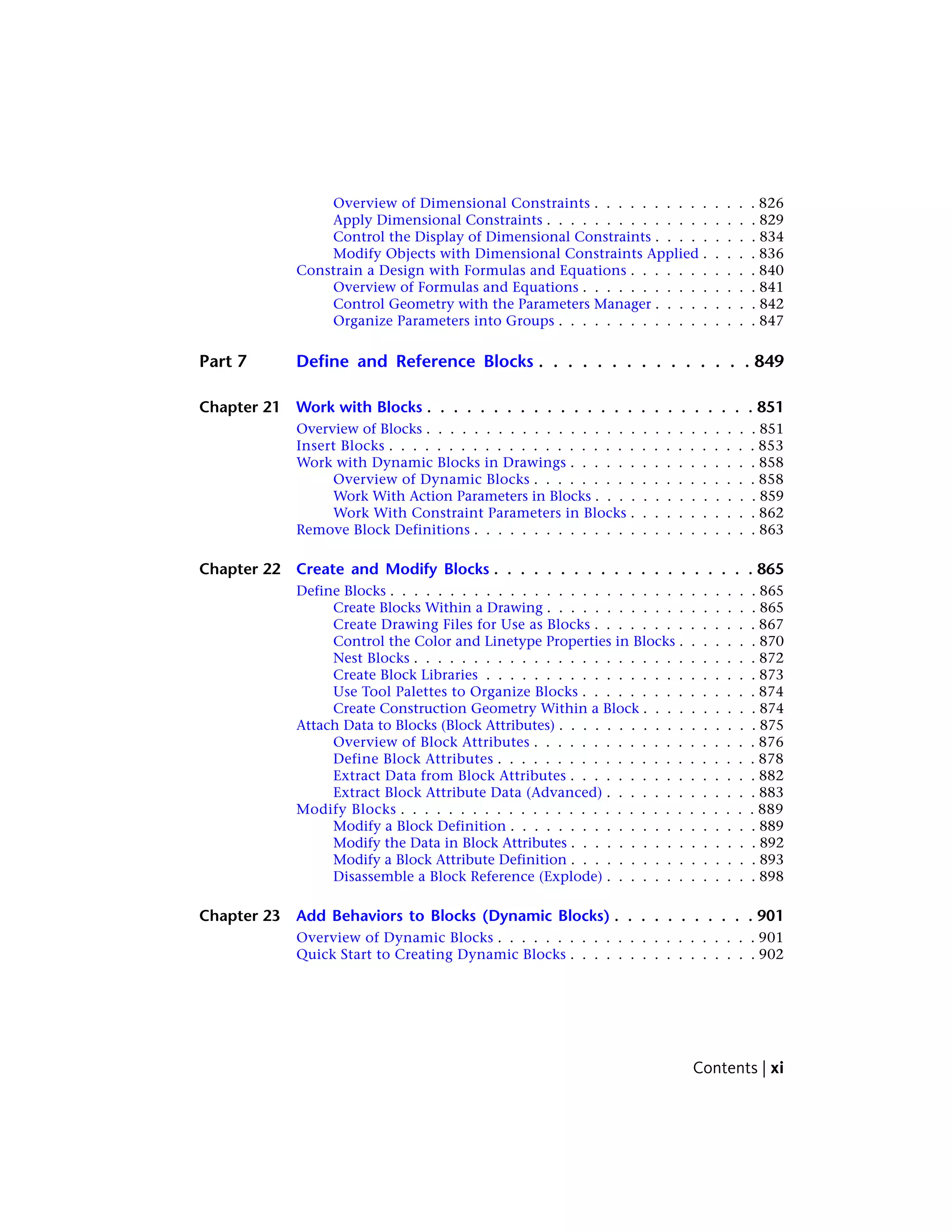 Overview of Dimensional Constraints . . . . . . . . . . . . . . 826
Apply Dimensional Constraints . . . . . . . . . . . . . . . . . . 829
Control the Display of Dimensional Constraints . . . . . . . . . 834
Modify Objects with Dimensional Constraints Applied . . . . . 836
Constrain a Design with Formulas and Equations . . . . . . . . . . . 840
Overview of Formulas and Equations . . . . . . . . . . . . . . . 841
Control Geometry with the Parameters Manager . . . . . . . . . 842
Organize Parameters into Groups . . . . . . . . . . . . . . . . . 847
Part 7 Define and Reference Blocks . . . . . . . . . . . . . . . 849
Chapter 21 Work with Blocks . . . . . . . . . . . . . . . . . . . . . . . . . 851
Overview of Blocks . . . . . . . . . . . . . . . . . . . . . . . . . . . . 851
Insert Blocks . . . . . . . . . . . . . . . . . . . . . . . . . . . . . . . 853
Work with Dynamic Blocks in Drawings . . . . . . . . . . . . . . . . 858
Overview of Dynamic Blocks . . . . . . . . . . . . . . . . . . . 858
Work With Action Parameters in Blocks . . . . . . . . . . . . . . 859
Work With Constraint Parameters in Blocks . . . . . . . . . . . 862
Remove Block Definitions . . . . . . . . . . . . . . . . . . . . . . . . 863
Chapter 22 Create and Modify Blocks . . . . . . . . . . . . . . . . . . . . 865
Define Blocks . . . . . . . . . . . . . . . . . . . . . . . . . . . . . . . 865
Create Blocks Within a Drawing . . . . . . . . . . . . . . . . . . 865
Create Drawing Files for Use as Blocks . . . . . . . . . . . . . . 867
Control the Color and Linetype Properties in Blocks . . . . . . . 870
Nest Blocks . . . . . . . . . . . . . . . . . . . . . . . . . . . . . 872
Create Block Libraries . . . . . . . . . . . . . . . . . . . . . . . 873
Use Tool Palettes to Organize Blocks . . . . . . . . . . . . . . . 874
Create Construction Geometry Within a Block . . . . . . . . . . 874
Attach Data to Blocks (Block Attributes) . . . . . . . . . . . . . . . . . 875
Overview of Block Attributes . . . . . . . . . . . . . . . . . . . 876
Define Block Attributes . . . . . . . . . . . . . . . . . . . . . . 878
Extract Data from Block Attributes . . . . . . . . . . . . . . . . 882
Extract Block Attribute Data (Advanced) . . . . . . . . . . . . . 883
Modify Blocks . . . . . . . . . . . . . . . . . . . . . . . . . . . . . . 889
Modify a Block Definition . . . . . . . . . . . . . . . . . . . . . 889
Modify the Data in Block Attributes . . . . . . . . . . . . . . . . 892
Modify a Block Attribute Definition . . . . . . . . . . . . . . . . 893
Disassemble a Block Reference (Explode) . . . . . . . . . . . . . 898
Chapter 23 Add Behaviors to Blocks (Dynamic Blocks) . . . . . . . . . . . 901
Overview of Dynamic Blocks . . . . . . . . . . . . . . . . . . . . . . 901
Quick Start to Creating Dynamic Blocks . . . . . . . . . . . . . . . . 902
Contents | xi
 