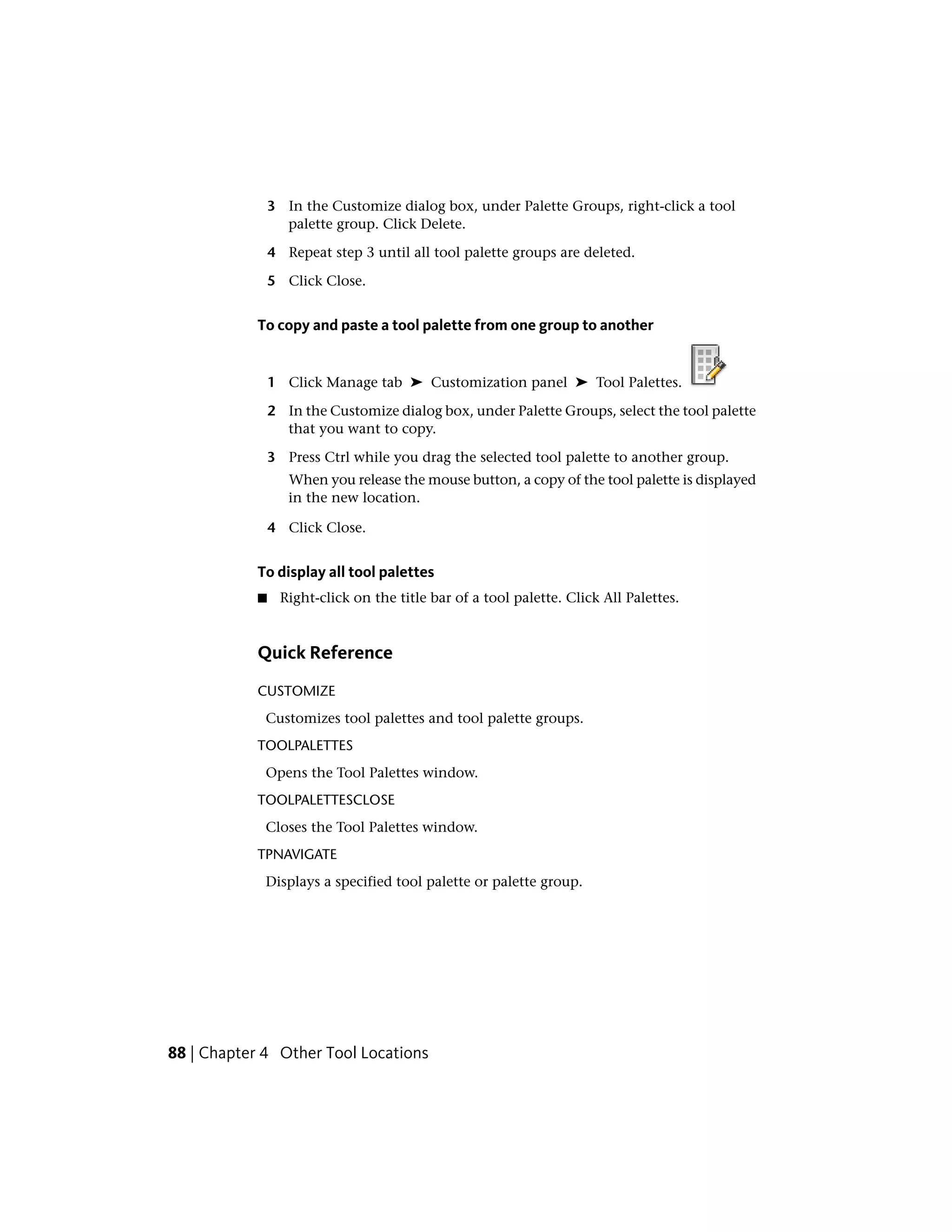 3 In the Customize dialog box, under Palette Groups, right-click a tool
palette group. Click Delete.
4 Repeat step 3 until all tool palette groups are deleted.
5 Click Close.
To copy and paste a tool palette from one group to another
1 Click Manage tab ➤ Customization panel ➤ Tool Palettes.
2 In the Customize dialog box, under Palette Groups, select the tool palette
that you want to copy.
3 Press Ctrl while you drag the selected tool palette to another group.
When you release the mouse button, a copy of the tool palette is displayed
in the new location.
4 Click Close.
To display all tool palettes
■ Right-click on the title bar of a tool palette. Click All Palettes.
Quick Reference
CUSTOMIZE
Customizes tool palettes and tool palette groups.
TOOLPALETTES
Opens the Tool Palettes window.
TOOLPALETTESCLOSE
Closes the Tool Palettes window.
TPNAVIGATE
Displays a specified tool palette or palette group.
88 | Chapter 4 Other Tool Locations
 