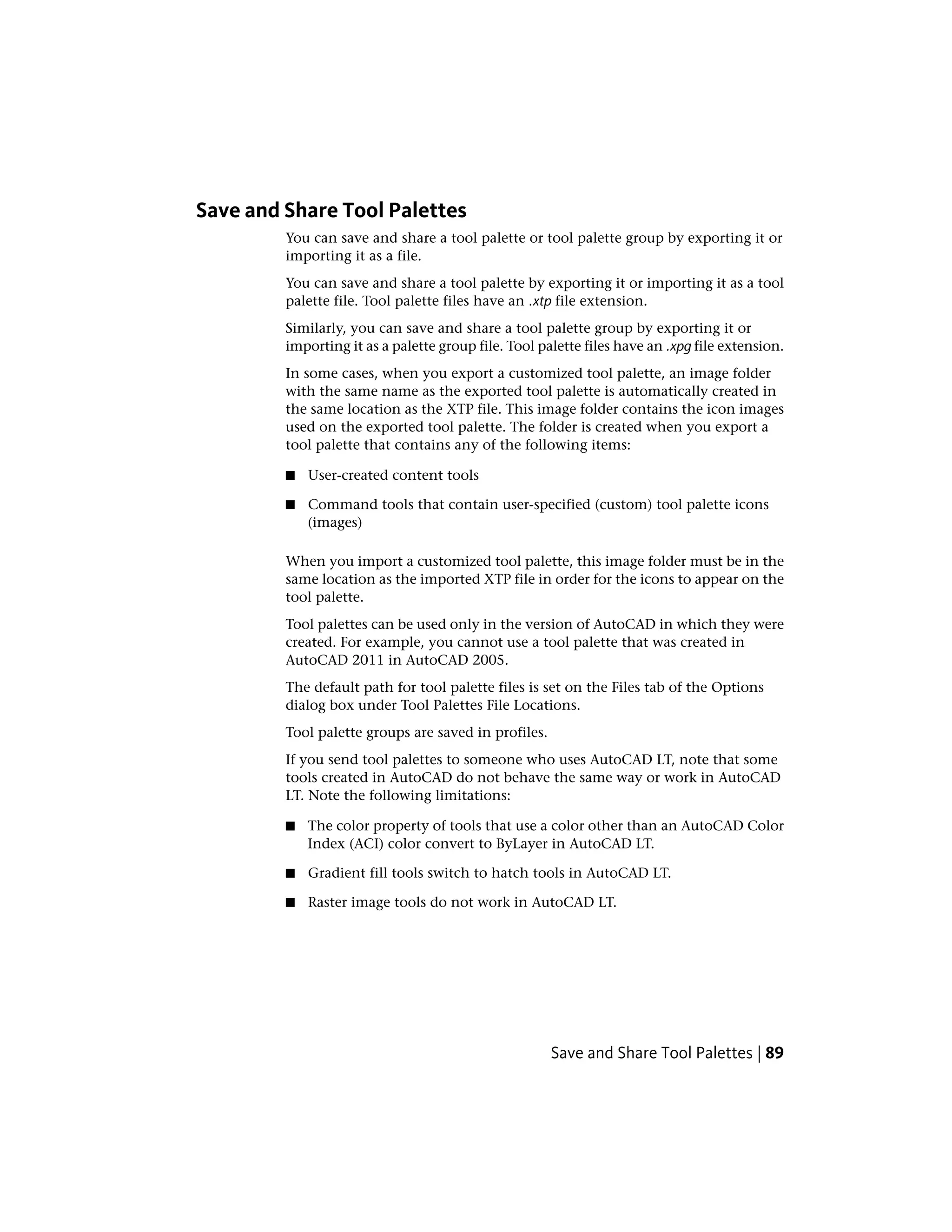 Save and Share Tool Palettes
You can save and share a tool palette or tool palette group by exporting it or
importing it as a file.
You can save and share a tool palette by exporting it or importing it as a tool
palette file. Tool palette files have an .xtp file extension.
Similarly, you can save and share a tool palette group by exporting it or
importing it as a palette group file. Tool palette files have an .xpg file extension.
In some cases, when you export a customized tool palette, an image folder
with the same name as the exported tool palette is automatically created in
the same location as the XTP file. This image folder contains the icon images
used on the exported tool palette. The folder is created when you export a
tool palette that contains any of the following items:
■ User-created content tools
■ Command tools that contain user-specified (custom) tool palette icons
(images)
When you import a customized tool palette, this image folder must be in the
same location as the imported XTP file in order for the icons to appear on the
tool palette.
Tool palettes can be used only in the version of AutoCAD in which they were
created. For example, you cannot use a tool palette that was created in
AutoCAD 2011 in AutoCAD 2005.
The default path for tool palette files is set on the Files tab of the Options
dialog box under Tool Palettes File Locations.
Tool palette groups are saved in profiles.
If you send tool palettes to someone who uses AutoCAD LT, note that some
tools created in AutoCAD do not behave the same way or work in AutoCAD
LT. Note the following limitations:
■ The color property of tools that use a color other than an AutoCAD Color
Index (ACI) color convert to ByLayer in AutoCAD LT.
■ Gradient fill tools switch to hatch tools in AutoCAD LT.
■ Raster image tools do not work in AutoCAD LT.
Save and Share Tool Palettes | 89
 