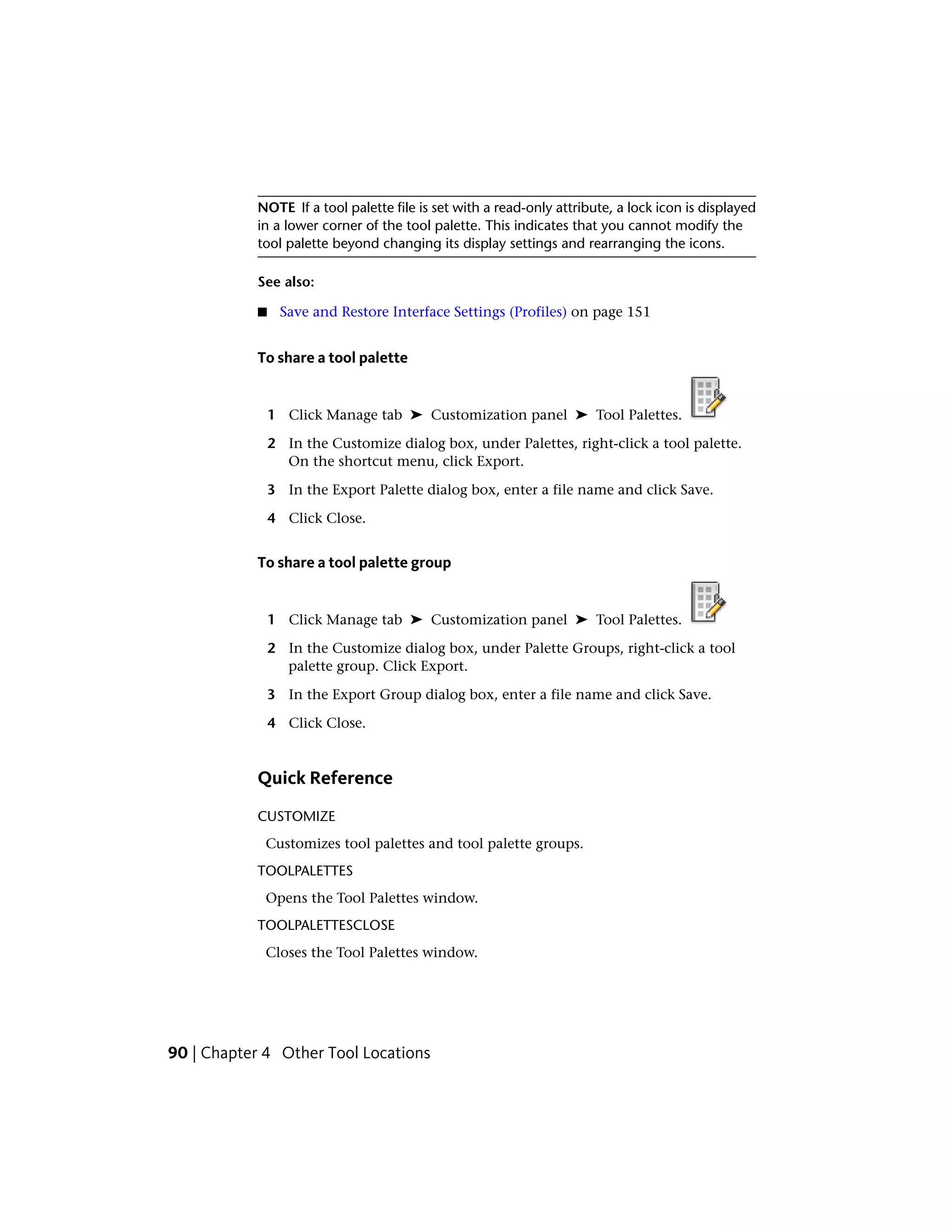 NOTE If a tool palette file is set with a read-only attribute, a lock icon is displayed
in a lower corner of the tool palette. This indicates that you cannot modify the
tool palette beyond changing its display settings and rearranging the icons.
See also:
■ Save and Restore Interface Settings (Profiles) on page 151
To share a tool palette
1 Click Manage tab ➤ Customization panel ➤ Tool Palettes.
2 In the Customize dialog box, under Palettes, right-click a tool palette.
On the shortcut menu, click Export.
3 In the Export Palette dialog box, enter a file name and click Save.
4 Click Close.
To share a tool palette group
1 Click Manage tab ➤ Customization panel ➤ Tool Palettes.
2 In the Customize dialog box, under Palette Groups, right-click a tool
palette group. Click Export.
3 In the Export Group dialog box, enter a file name and click Save.
4 Click Close.
Quick Reference
CUSTOMIZE
Customizes tool palettes and tool palette groups.
TOOLPALETTES
Opens the Tool Palettes window.
TOOLPALETTESCLOSE
Closes the Tool Palettes window.
90 | Chapter 4 Other Tool Locations
 