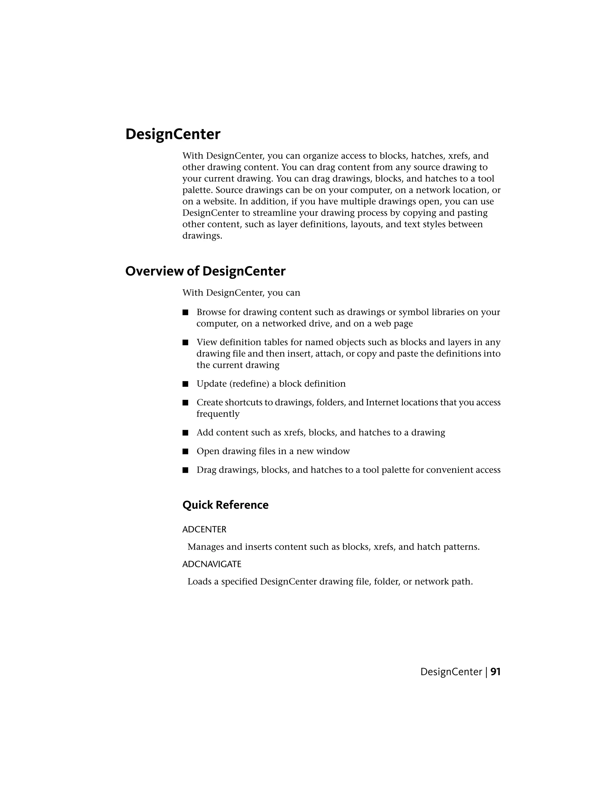 DesignCenter
With DesignCenter, you can organize access to blocks, hatches, xrefs, and
other drawing content. You can drag content from any source drawing to
your current drawing. You can drag drawings, blocks, and hatches to a tool
palette. Source drawings can be on your computer, on a network location, or
on a website. In addition, if you have multiple drawings open, you can use
DesignCenter to streamline your drawing process by copying and pasting
other content, such as layer definitions, layouts, and text styles between
drawings.
Overview of DesignCenter
With DesignCenter, you can
■ Browse for drawing content such as drawings or symbol libraries on your
computer, on a networked drive, and on a web page
■ View definition tables for named objects such as blocks and layers in any
drawing file and then insert, attach, or copy and paste the definitions into
the current drawing
■ Update (redefine) a block definition
■ Create shortcuts to drawings, folders, and Internet locations that you access
frequently
■ Add content such as xrefs, blocks, and hatches to a drawing
■ Open drawing files in a new window
■ Drag drawings, blocks, and hatches to a tool palette for convenient access
Quick Reference
ADCENTER
Manages and inserts content such as blocks, xrefs, and hatch patterns.
ADCNAVIGATE
Loads a specified DesignCenter drawing file, folder, or network path.
DesignCenter | 91
 