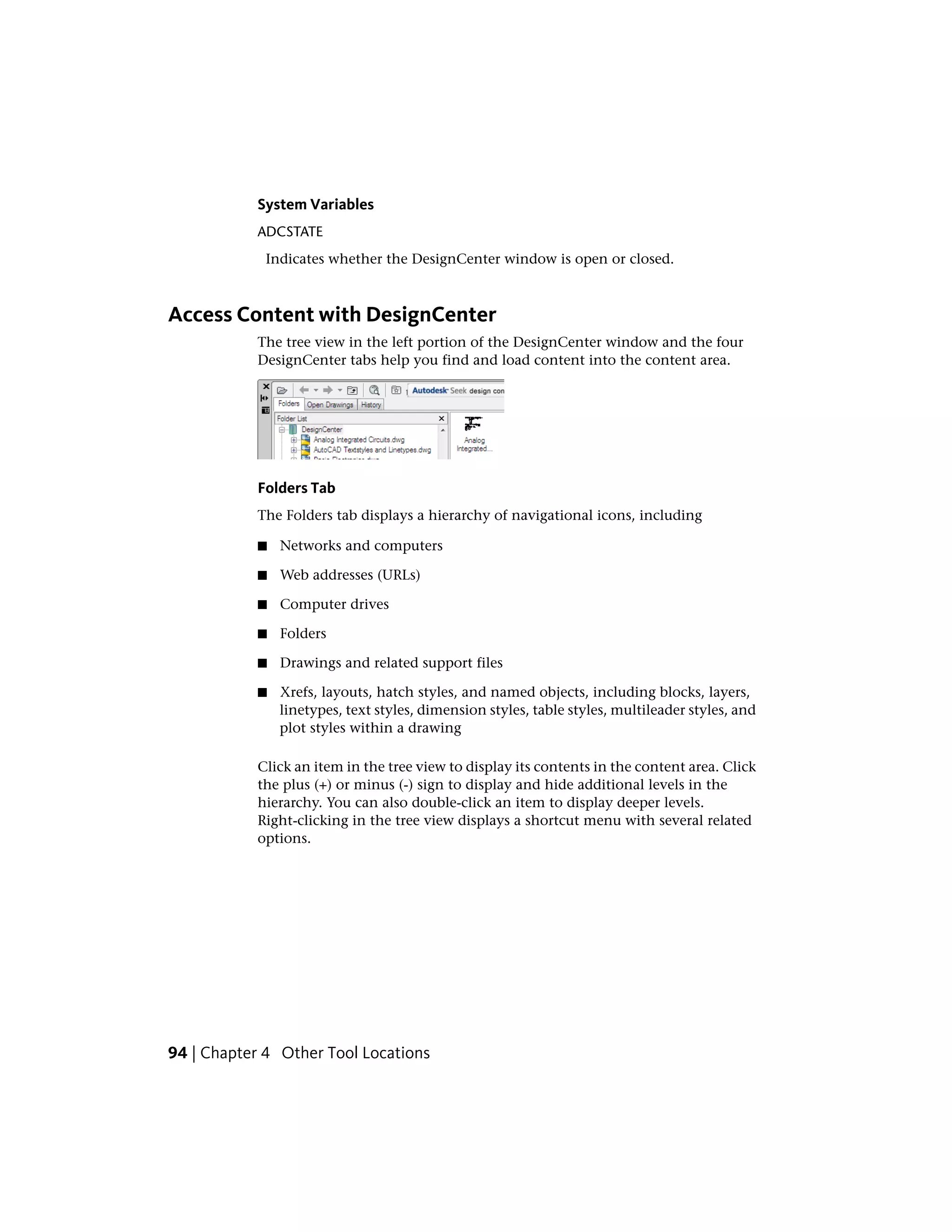 System Variables
ADCSTATE
Indicates whether the DesignCenter window is open or closed.
Access Content with DesignCenter
The tree view in the left portion of the DesignCenter window and the four
DesignCenter tabs help you find and load content into the content area.
Folders Tab
The Folders tab displays a hierarchy of navigational icons, including
■ Networks and computers
■ Web addresses (URLs)
■ Computer drives
■ Folders
■ Drawings and related support files
■ Xrefs, layouts, hatch styles, and named objects, including blocks, layers,
linetypes, text styles, dimension styles, table styles, multileader styles, and
plot styles within a drawing
Click an item in the tree view to display its contents in the content area. Click
the plus (+) or minus (-) sign to display and hide additional levels in the
hierarchy. You can also double-click an item to display deeper levels.
Right-clicking in the tree view displays a shortcut menu with several related
options.
94 | Chapter 4 Other Tool Locations
 