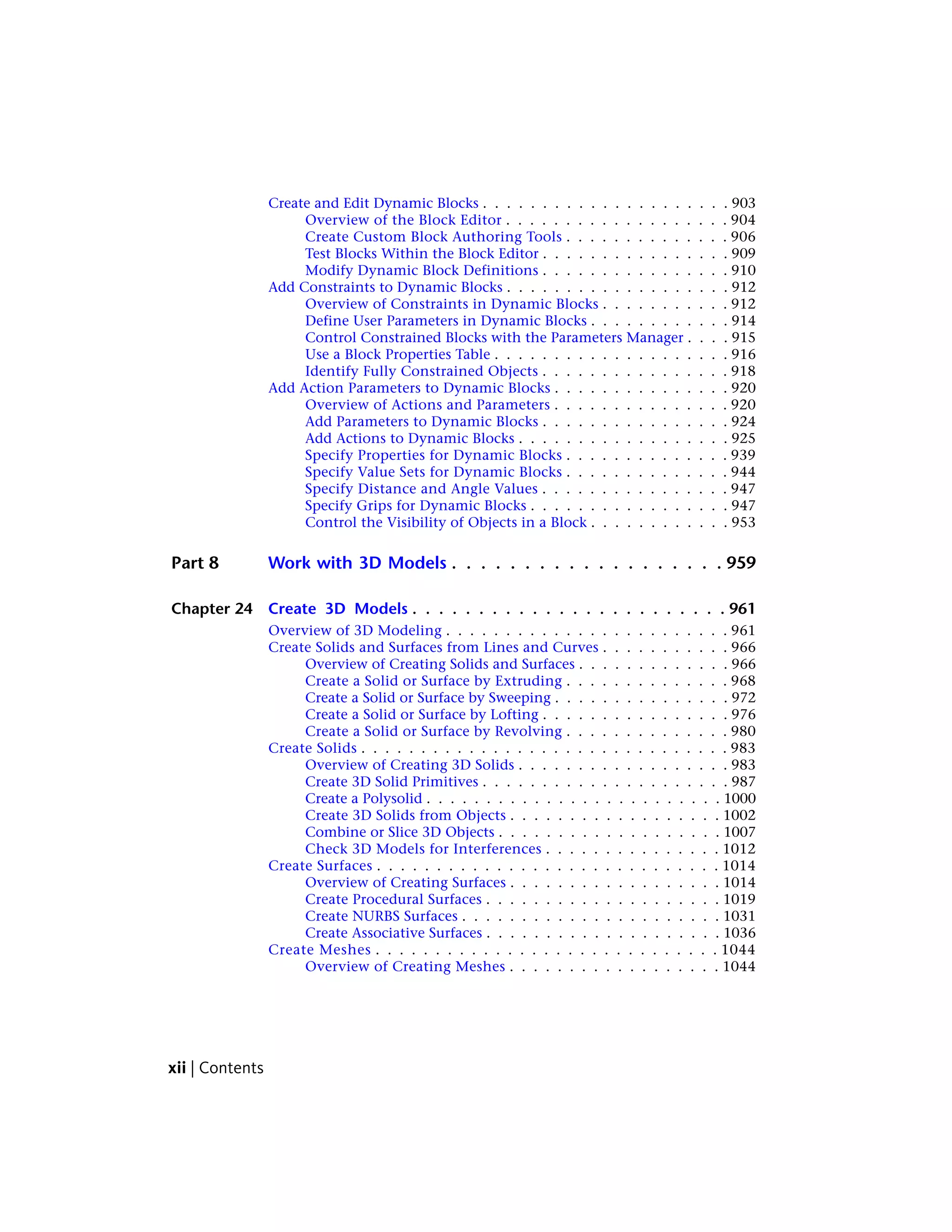 Create and Edit Dynamic Blocks . . . . . . . . . . . . . . . . . . . . . 903
Overview of the Block Editor . . . . . . . . . . . . . . . . . . . 904
Create Custom Block Authoring Tools . . . . . . . . . . . . . . 906
Test Blocks Within the Block Editor . . . . . . . . . . . . . . . . 909
Modify Dynamic Block Definitions . . . . . . . . . . . . . . . . 910
Add Constraints to Dynamic Blocks . . . . . . . . . . . . . . . . . . . 912
Overview of Constraints in Dynamic Blocks . . . . . . . . . . . 912
Define User Parameters in Dynamic Blocks . . . . . . . . . . . . 914
Control Constrained Blocks with the Parameters Manager . . . . 915
Use a Block Properties Table . . . . . . . . . . . . . . . . . . . . 916
Identify Fully Constrained Objects . . . . . . . . . . . . . . . . 918
Add Action Parameters to Dynamic Blocks . . . . . . . . . . . . . . . 920
Overview of Actions and Parameters . . . . . . . . . . . . . . . 920
Add Parameters to Dynamic Blocks . . . . . . . . . . . . . . . . 924
Add Actions to Dynamic Blocks . . . . . . . . . . . . . . . . . . 925
Specify Properties for Dynamic Blocks . . . . . . . . . . . . . . 939
Specify Value Sets for Dynamic Blocks . . . . . . . . . . . . . . 944
Specify Distance and Angle Values . . . . . . . . . . . . . . . . 947
Specify Grips for Dynamic Blocks . . . . . . . . . . . . . . . . . 947
Control the Visibility of Objects in a Block . . . . . . . . . . . . 953
Part 8 Work with 3D Models . . . . . . . . . . . . . . . . . . . 959
Chapter 24 Create 3D Models . . . . . . . . . . . . . . . . . . . . . . . . 961
Overview of 3D Modeling . . . . . . . . . . . . . . . . . . . . . . . . 961
Create Solids and Surfaces from Lines and Curves . . . . . . . . . . . 966
Overview of Creating Solids and Surfaces . . . . . . . . . . . . . 966
Create a Solid or Surface by Extruding . . . . . . . . . . . . . . 968
Create a Solid or Surface by Sweeping . . . . . . . . . . . . . . . 972
Create a Solid or Surface by Lofting . . . . . . . . . . . . . . . . 976
Create a Solid or Surface by Revolving . . . . . . . . . . . . . . 980
Create Solids . . . . . . . . . . . . . . . . . . . . . . . . . . . . . . . 983
Overview of Creating 3D Solids . . . . . . . . . . . . . . . . . . 983
Create 3D Solid Primitives . . . . . . . . . . . . . . . . . . . . . 987
Create a Polysolid . . . . . . . . . . . . . . . . . . . . . . . . . 1000
Create 3D Solids from Objects . . . . . . . . . . . . . . . . . . 1002
Combine or Slice 3D Objects . . . . . . . . . . . . . . . . . . . 1007
Check 3D Models for Interferences . . . . . . . . . . . . . . . 1012
Create Surfaces . . . . . . . . . . . . . . . . . . . . . . . . . . . . . 1014
Overview of Creating Surfaces . . . . . . . . . . . . . . . . . . 1014
Create Procedural Surfaces . . . . . . . . . . . . . . . . . . . . 1019
Create NURBS Surfaces . . . . . . . . . . . . . . . . . . . . . . 1031
Create Associative Surfaces . . . . . . . . . . . . . . . . . . . . 1036
Create Meshes . . . . . . . . . . . . . . . . . . . . . . . . . . . . . 1044
Overview of Creating Meshes . . . . . . . . . . . . . . . . . . 1044
xii | Contents
 