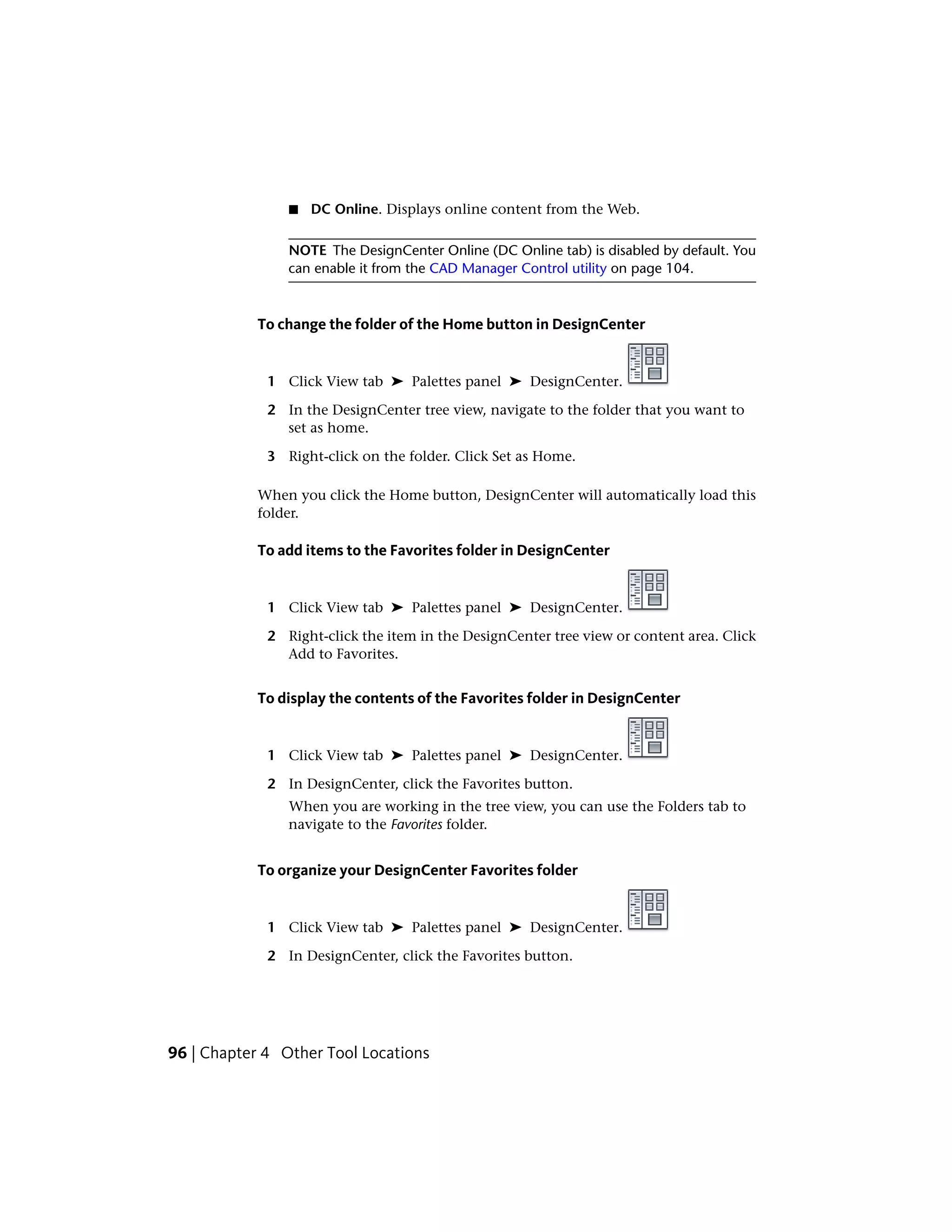 ■ DC Online. Displays online content from the Web.
NOTE The DesignCenter Online (DC Online tab) is disabled by default. You
can enable it from the CAD Manager Control utility on page 104.
To change the folder of the Home button in DesignCenter
1 Click View tab ➤ Palettes panel ➤ DesignCenter.
2 In the DesignCenter tree view, navigate to the folder that you want to
set as home.
3 Right-click on the folder. Click Set as Home.
When you click the Home button, DesignCenter will automatically load this
folder.
To add items to the Favorites folder in DesignCenter
1 Click View tab ➤ Palettes panel ➤ DesignCenter.
2 Right-click the item in the DesignCenter tree view or content area. Click
Add to Favorites.
To display the contents of the Favorites folder in DesignCenter
1 Click View tab ➤ Palettes panel ➤ DesignCenter.
2 In DesignCenter, click the Favorites button.
When you are working in the tree view, you can use the Folders tab to
navigate to the Favorites folder.
To organize your DesignCenter Favorites folder
1 Click View tab ➤ Palettes panel ➤ DesignCenter.
2 In DesignCenter, click the Favorites button.
96 | Chapter 4 Other Tool Locations
 