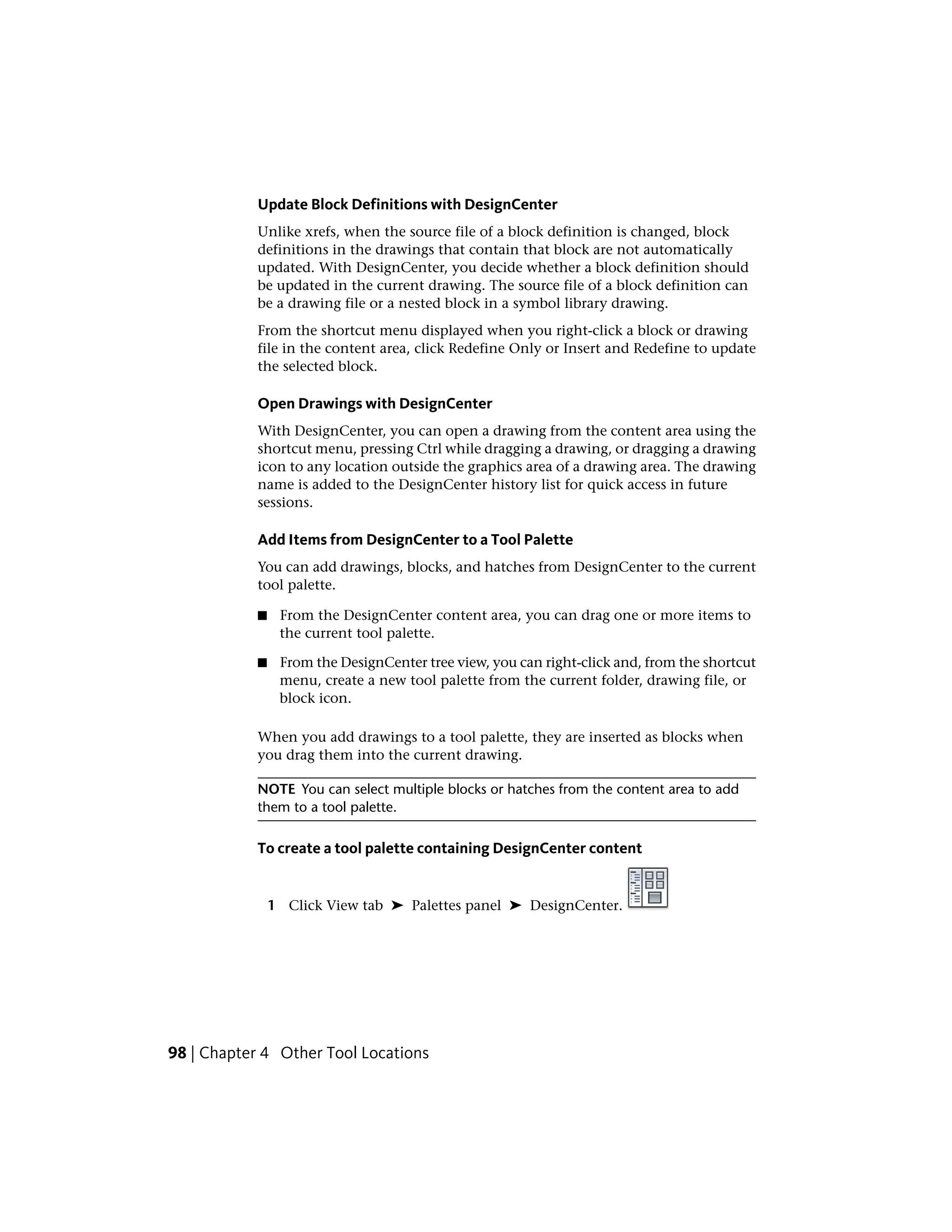 Update Block Definitions with DesignCenter
Unlike xrefs, when the source file of a block definition is changed, block
definitions in the drawings that contain that block are not automatically
updated. With DesignCenter, you decide whether a block definition should
be updated in the current drawing. The source file of a block definition can
be a drawing file or a nested block in a symbol library drawing.
From the shortcut menu displayed when you right-click a block or drawing
file in the content area, click Redefine Only or Insert and Redefine to update
the selected block.
Open Drawings with DesignCenter
With DesignCenter, you can open a drawing from the content area using the
shortcut menu, pressing Ctrl while dragging a drawing, or dragging a drawing
icon to any location outside the graphics area of a drawing area. The drawing
name is added to the DesignCenter history list for quick access in future
sessions.
Add Items from DesignCenter to a Tool Palette
You can add drawings, blocks, and hatches from DesignCenter to the current
tool palette.
■ From the DesignCenter content area, you can drag one or more items to
the current tool palette.
■ From the DesignCenter tree view, you can right-click and, from the shortcut
menu, create a new tool palette from the current folder, drawing file, or
block icon.
When you add drawings to a tool palette, they are inserted as blocks when
you drag them into the current drawing.
NOTE You can select multiple blocks or hatches from the content area to add
them to a tool palette.
To create a tool palette containing DesignCenter content
1 Click View tab ➤ Palettes panel ➤ DesignCenter.
98 | Chapter 4 Other Tool Locations
 