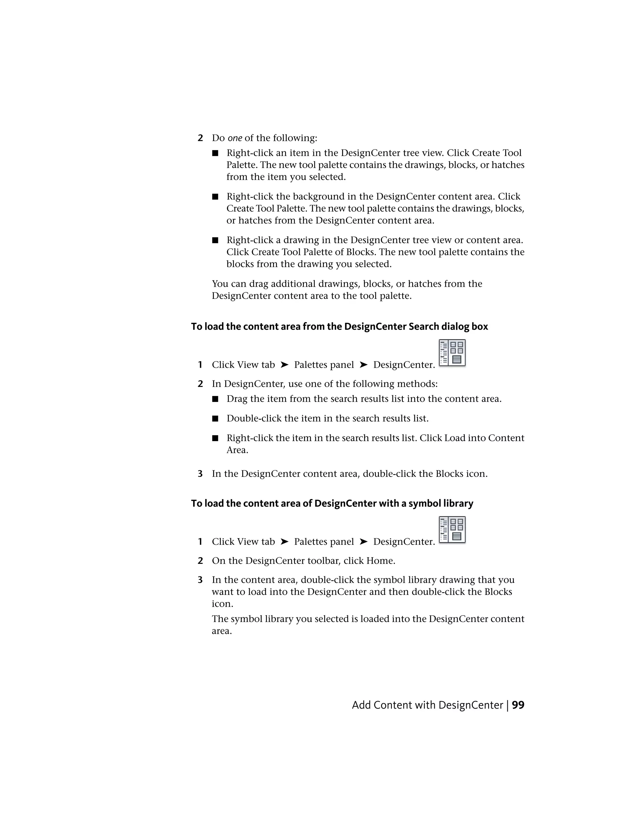 2 Do one of the following:
■ Right-click an item in the DesignCenter tree view. Click Create Tool
Palette. The new tool palette contains the drawings, blocks, or hatches
from the item you selected.
■ Right-click the background in the DesignCenter content area. Click
Create Tool Palette. The new tool palette contains the drawings, blocks,
or hatches from the DesignCenter content area.
■ Right-click a drawing in the DesignCenter tree view or content area.
Click Create Tool Palette of Blocks. The new tool palette contains the
blocks from the drawing you selected.
You can drag additional drawings, blocks, or hatches from the
DesignCenter content area to the tool palette.
To load the content area from the DesignCenter Search dialog box
1 Click View tab ➤ Palettes panel ➤ DesignCenter.
2 In DesignCenter, use one of the following methods:
■ Drag the item from the search results list into the content area.
■ Double-click the item in the search results list.
■ Right-click the item in the search results list. Click Load into Content
Area.
3 In the DesignCenter content area, double-click the Blocks icon.
To load the content area of DesignCenter with a symbol library
1 Click View tab ➤ Palettes panel ➤ DesignCenter.
2 On the DesignCenter toolbar, click Home.
3 In the content area, double-click the symbol library drawing that you
want to load into the DesignCenter and then double-click the Blocks
icon.
The symbol library you selected is loaded into the DesignCenter content
area.
Add Content with DesignCenter | 99
 