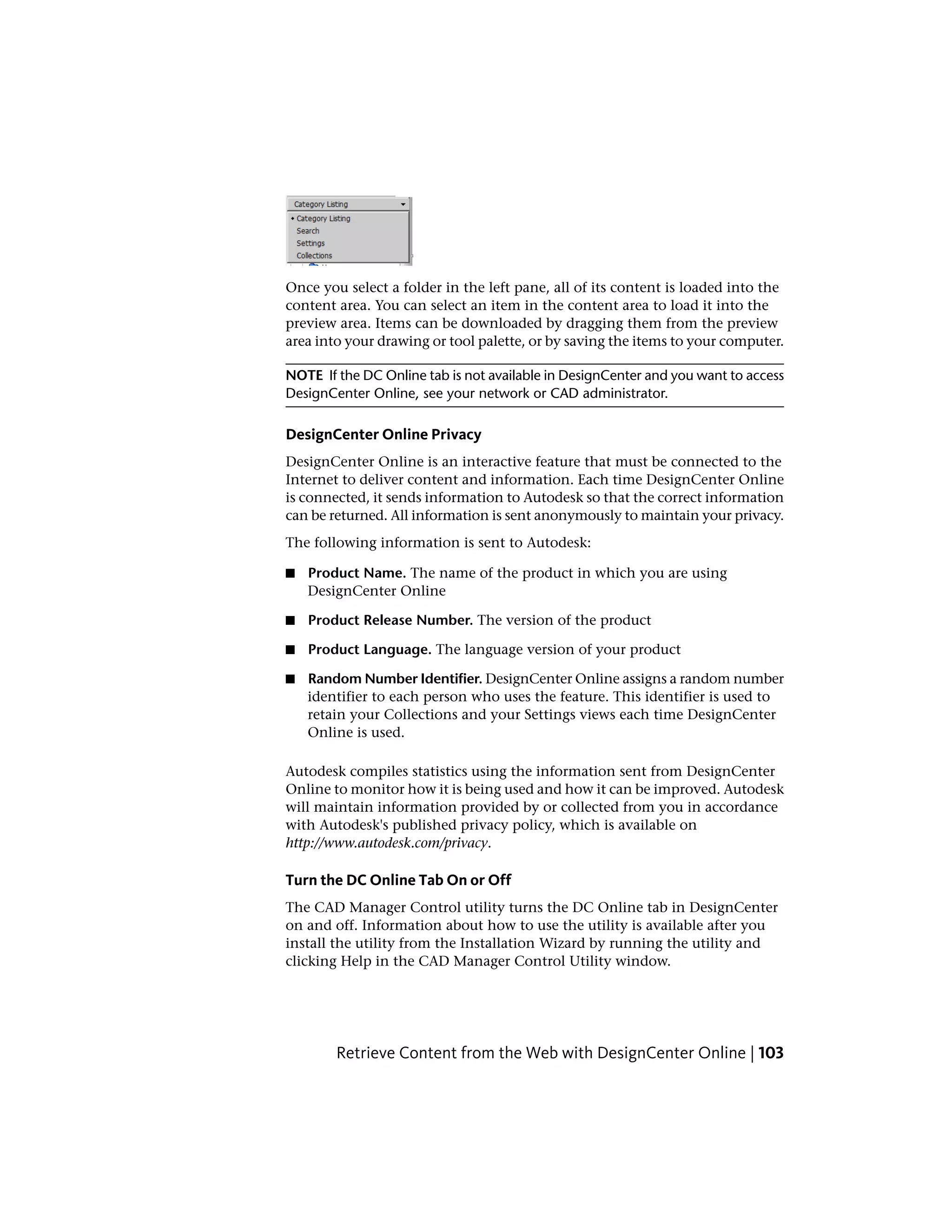 Once you select a folder in the left pane, all of its content is loaded into the
content area. You can select an item in the content area to load it into the
preview area. Items can be downloaded by dragging them from the preview
area into your drawing or tool palette, or by saving the items to your computer.
NOTE If the DC Online tab is not available in DesignCenter and you want to access
DesignCenter Online, see your network or CAD administrator.
DesignCenter Online Privacy
DesignCenter Online is an interactive feature that must be connected to the
Internet to deliver content and information. Each time DesignCenter Online
is connected, it sends information to Autodesk so that the correct information
can be returned. All information is sent anonymously to maintain your privacy.
The following information is sent to Autodesk:
■ Product Name. The name of the product in which you are using
DesignCenter Online
■ Product Release Number. The version of the product
■ Product Language. The language version of your product
■ Random Number Identifier. DesignCenter Online assigns a random number
identifier to each person who uses the feature. This identifier is used to
retain your Collections and your Settings views each time DesignCenter
Online is used.
Autodesk compiles statistics using the information sent from DesignCenter
Online to monitor how it is being used and how it can be improved. Autodesk
will maintain information provided by or collected from you in accordance
with Autodesk's published privacy policy, which is available on
http://www.autodesk.com/privacy.
Turn the DC Online Tab On or Off
The CAD Manager Control utility turns the DC Online tab in DesignCenter
on and off. Information about how to use the utility is available after you
install the utility from the Installation Wizard by running the utility and
clicking Help in the CAD Manager Control Utility window.
Retrieve Content from the Web with DesignCenter Online | 103
 