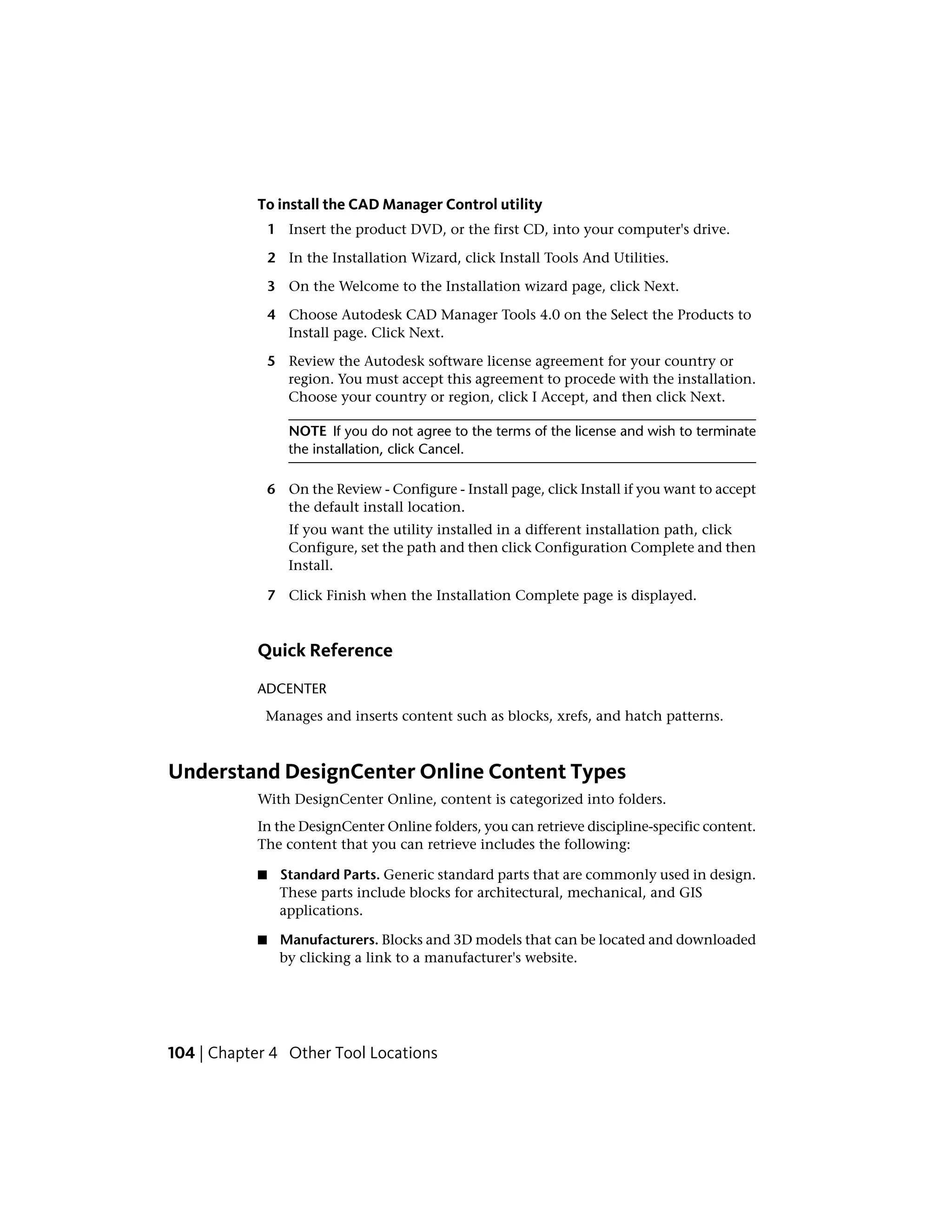 To install the CAD Manager Control utility
1 Insert the product DVD, or the first CD, into your computer's drive.
2 In the Installation Wizard, click Install Tools And Utilities.
3 On the Welcome to the Installation wizard page, click Next.
4 Choose Autodesk CAD Manager Tools 4.0 on the Select the Products to
Install page. Click Next.
5 Review the Autodesk software license agreement for your country or
region. You must accept this agreement to procede with the installation.
Choose your country or region, click I Accept, and then click Next.
NOTE If you do not agree to the terms of the license and wish to terminate
the installation, click Cancel.
6 On the Review - Configure - Install page, click Install if you want to accept
the default install location.
If you want the utility installed in a different installation path, click
Configure, set the path and then click Configuration Complete and then
Install.
7 Click Finish when the Installation Complete page is displayed.
Quick Reference
ADCENTER
Manages and inserts content such as blocks, xrefs, and hatch patterns.
Understand DesignCenter Online Content Types
With DesignCenter Online, content is categorized into folders.
In the DesignCenter Online folders, you can retrieve discipline-specific content.
The content that you can retrieve includes the following:
■ Standard Parts. Generic standard parts that are commonly used in design.
These parts include blocks for architectural, mechanical, and GIS
applications.
■ Manufacturers. Blocks and 3D models that can be located and downloaded
by clicking a link to a manufacturer's website.
104 | Chapter 4 Other Tool Locations
 