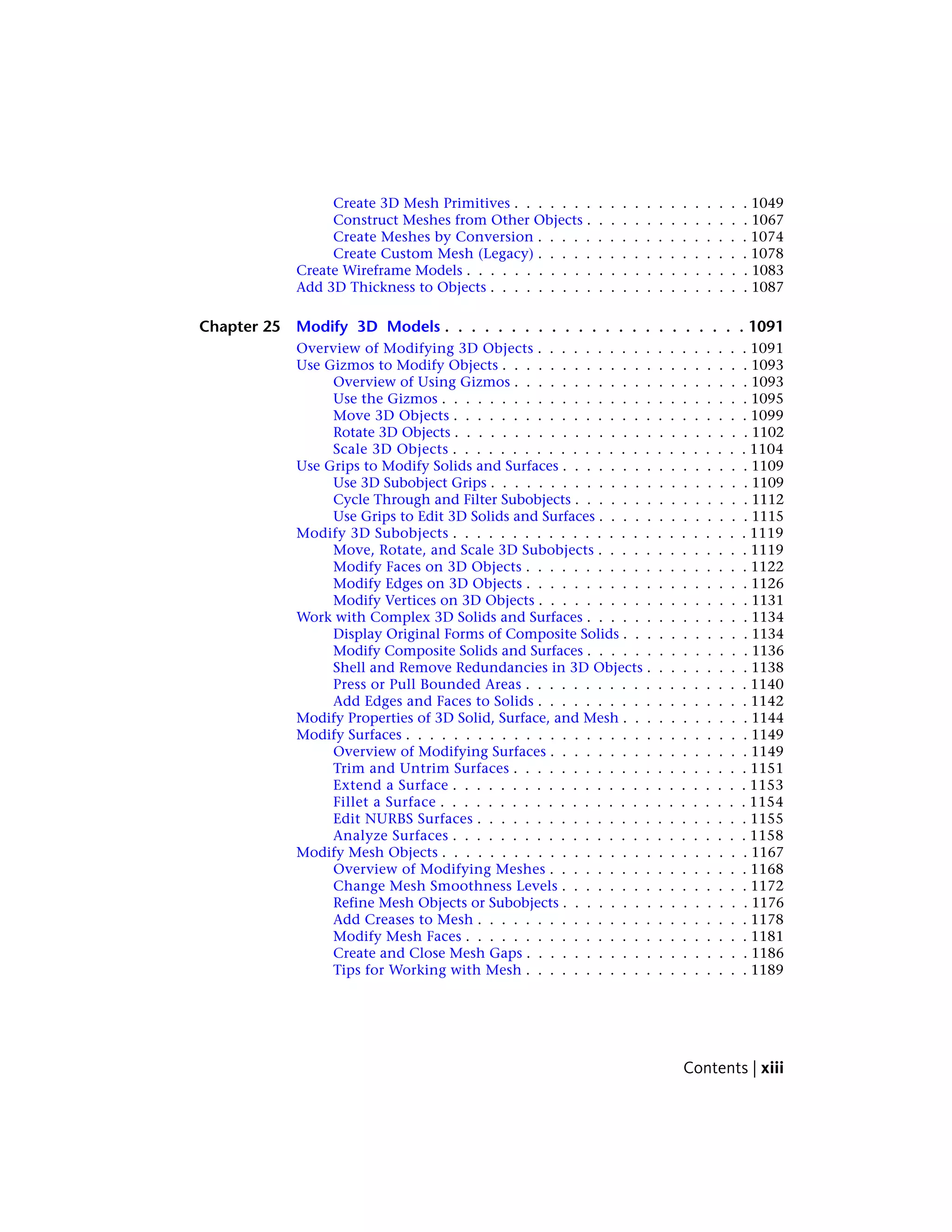 Create 3D Mesh Primitives . . . . . . . . . . . . . . . . . . . . 1049
Construct Meshes from Other Objects . . . . . . . . . . . . . . 1067
Create Meshes by Conversion . . . . . . . . . . . . . . . . . . 1074
Create Custom Mesh (Legacy) . . . . . . . . . . . . . . . . . . 1078
Create Wireframe Models . . . . . . . . . . . . . . . . . . . . . . . . 1083
Add 3D Thickness to Objects . . . . . . . . . . . . . . . . . . . . . . 1087
Chapter 25 Modify 3D Models . . . . . . . . . . . . . . . . . . . . . . . 1091
Overview of Modifying 3D Objects . . . . . . . . . . . . . . . . . . 1091
Use Gizmos to Modify Objects . . . . . . . . . . . . . . . . . . . . . 1093
Overview of Using Gizmos . . . . . . . . . . . . . . . . . . . . 1093
Use the Gizmos . . . . . . . . . . . . . . . . . . . . . . . . . . 1095
Move 3D Objects . . . . . . . . . . . . . . . . . . . . . . . . . 1099
Rotate 3D Objects . . . . . . . . . . . . . . . . . . . . . . . . . 1102
Scale 3D Objects . . . . . . . . . . . . . . . . . . . . . . . . . 1104
Use Grips to Modify Solids and Surfaces . . . . . . . . . . . . . . . . 1109
Use 3D Subobject Grips . . . . . . . . . . . . . . . . . . . . . . 1109
Cycle Through and Filter Subobjects . . . . . . . . . . . . . . . 1112
Use Grips to Edit 3D Solids and Surfaces . . . . . . . . . . . . . 1115
Modify 3D Subobjects . . . . . . . . . . . . . . . . . . . . . . . . . 1119
Move, Rotate, and Scale 3D Subobjects . . . . . . . . . . . . . 1119
Modify Faces on 3D Objects . . . . . . . . . . . . . . . . . . . 1122
Modify Edges on 3D Objects . . . . . . . . . . . . . . . . . . . 1126
Modify Vertices on 3D Objects . . . . . . . . . . . . . . . . . . 1131
Work with Complex 3D Solids and Surfaces . . . . . . . . . . . . . . 1134
Display Original Forms of Composite Solids . . . . . . . . . . . 1134
Modify Composite Solids and Surfaces . . . . . . . . . . . . . . 1136
Shell and Remove Redundancies in 3D Objects . . . . . . . . . 1138
Press or Pull Bounded Areas . . . . . . . . . . . . . . . . . . . 1140
Add Edges and Faces to Solids . . . . . . . . . . . . . . . . . . 1142
Modify Properties of 3D Solid, Surface, and Mesh . . . . . . . . . . . 1144
Modify Surfaces . . . . . . . . . . . . . . . . . . . . . . . . . . . . . 1149
Overview of Modifying Surfaces . . . . . . . . . . . . . . . . . 1149
Trim and Untrim Surfaces . . . . . . . . . . . . . . . . . . . . 1151
Extend a Surface . . . . . . . . . . . . . . . . . . . . . . . . . 1153
Fillet a Surface . . . . . . . . . . . . . . . . . . . . . . . . . . 1154
Edit NURBS Surfaces . . . . . . . . . . . . . . . . . . . . . . . 1155
Analyze Surfaces . . . . . . . . . . . . . . . . . . . . . . . . . 1158
Modify Mesh Objects . . . . . . . . . . . . . . . . . . . . . . . . . . 1167
Overview of Modifying Meshes . . . . . . . . . . . . . . . . . 1168
Change Mesh Smoothness Levels . . . . . . . . . . . . . . . . 1172
Refine Mesh Objects or Subobjects . . . . . . . . . . . . . . . . 1176
Add Creases to Mesh . . . . . . . . . . . . . . . . . . . . . . . 1178
Modify Mesh Faces . . . . . . . . . . . . . . . . . . . . . . . . 1181
Create and Close Mesh Gaps . . . . . . . . . . . . . . . . . . . 1186
Tips for Working with Mesh . . . . . . . . . . . . . . . . . . . 1189
Contents | xiii
 