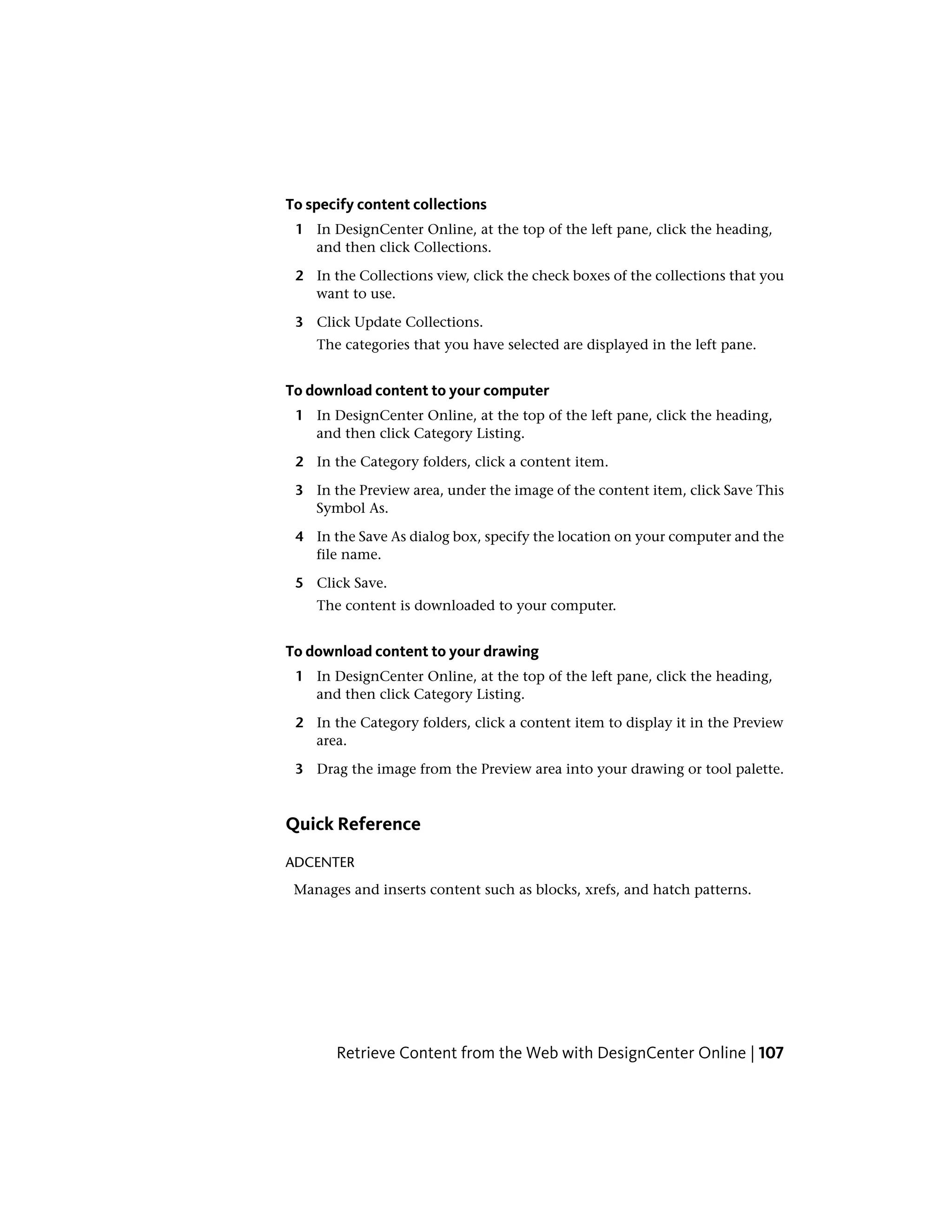 To specify content collections
1 In DesignCenter Online, at the top of the left pane, click the heading,
and then click Collections.
2 In the Collections view, click the check boxes of the collections that you
want to use.
3 Click Update Collections.
The categories that you have selected are displayed in the left pane.
To download content to your computer
1 In DesignCenter Online, at the top of the left pane, click the heading,
and then click Category Listing.
2 In the Category folders, click a content item.
3 In the Preview area, under the image of the content item, click Save This
Symbol As.
4 In the Save As dialog box, specify the location on your computer and the
file name.
5 Click Save.
The content is downloaded to your computer.
To download content to your drawing
1 In DesignCenter Online, at the top of the left pane, click the heading,
and then click Category Listing.
2 In the Category folders, click a content item to display it in the Preview
area.
3 Drag the image from the Preview area into your drawing or tool palette.
Quick Reference
ADCENTER
Manages and inserts content such as blocks, xrefs, and hatch patterns.
Retrieve Content from the Web with DesignCenter Online | 107
 