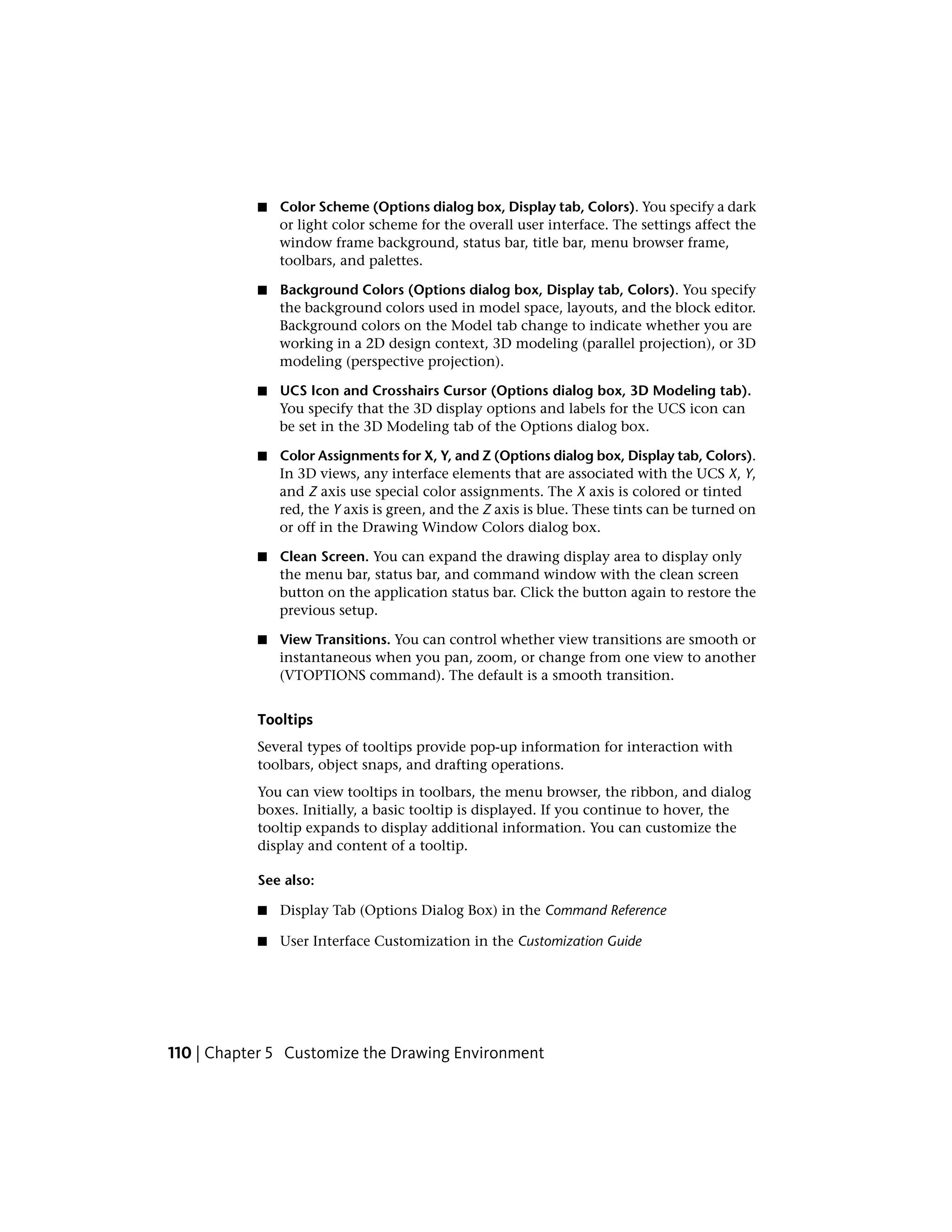 ■ Color Scheme (Options dialog box, Display tab, Colors). You specify a dark
or light color scheme for the overall user interface. The settings affect the
window frame background, status bar, title bar, menu browser frame,
toolbars, and palettes.
■ Background Colors (Options dialog box, Display tab, Colors). You specify
the background colors used in model space, layouts, and the block editor.
Background colors on the Model tab change to indicate whether you are
working in a 2D design context, 3D modeling (parallel projection), or 3D
modeling (perspective projection).
■ UCS Icon and Crosshairs Cursor (Options dialog box, 3D Modeling tab).
You specify that the 3D display options and labels for the UCS icon can
be set in the 3D Modeling tab of the Options dialog box.
■ Color Assignments for X, Y, and Z (Options dialog box, Display tab, Colors).
In 3D views, any interface elements that are associated with the UCS X, Y,
and Z axis use special color assignments. The X axis is colored or tinted
red, the Y axis is green, and the Z axis is blue. These tints can be turned on
or off in the Drawing Window Colors dialog box.
■ Clean Screen. You can expand the drawing display area to display only
the menu bar, status bar, and command window with the clean screen
button on the application status bar. Click the button again to restore the
previous setup.
■ View Transitions. You can control whether view transitions are smooth or
instantaneous when you pan, zoom, or change from one view to another
(VTOPTIONS command). The default is a smooth transition.
Tooltips
Several types of tooltips provide pop-up information for interaction with
toolbars, object snaps, and drafting operations.
You can view tooltips in toolbars, the menu browser, the ribbon, and dialog
boxes. Initially, a basic tooltip is displayed. If you continue to hover, the
tooltip expands to display additional information. You can customize the
display and content of a tooltip.
See also:
■ Display Tab (Options Dialog Box) in the Command Reference
■ User Interface Customization in the Customization Guide
110 | Chapter 5 Customize the Drawing Environment
 