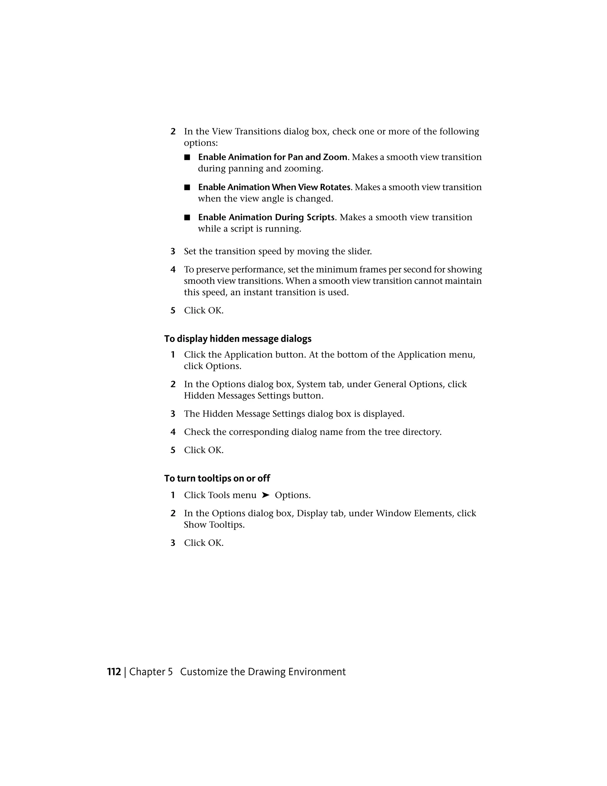 2 In the View Transitions dialog box, check one or more of the following
options:
■ Enable Animation for Pan and Zoom. Makes a smooth view transition
during panning and zooming.
■ Enable Animation When View Rotates. Makes a smooth view transition
when the view angle is changed.
■ Enable Animation During Scripts. Makes a smooth view transition
while a script is running.
3 Set the transition speed by moving the slider.
4 To preserve performance, set the minimum frames per second for showing
smooth view transitions. When a smooth view transition cannot maintain
this speed, an instant transition is used.
5 Click OK.
To display hidden message dialogs
1 Click the Application button. At the bottom of the Application menu,
click Options.
2 In the Options dialog box, System tab, under General Options, click
Hidden Messages Settings button.
3 The Hidden Message Settings dialog box is displayed.
4 Check the corresponding dialog name from the tree directory.
5 Click OK.
To turn tooltips on or off
1 Click Tools menu ➤ Options.
2 In the Options dialog box, Display tab, under Window Elements, click
Show Tooltips.
3 Click OK.
112 | Chapter 5 Customize the Drawing Environment
 