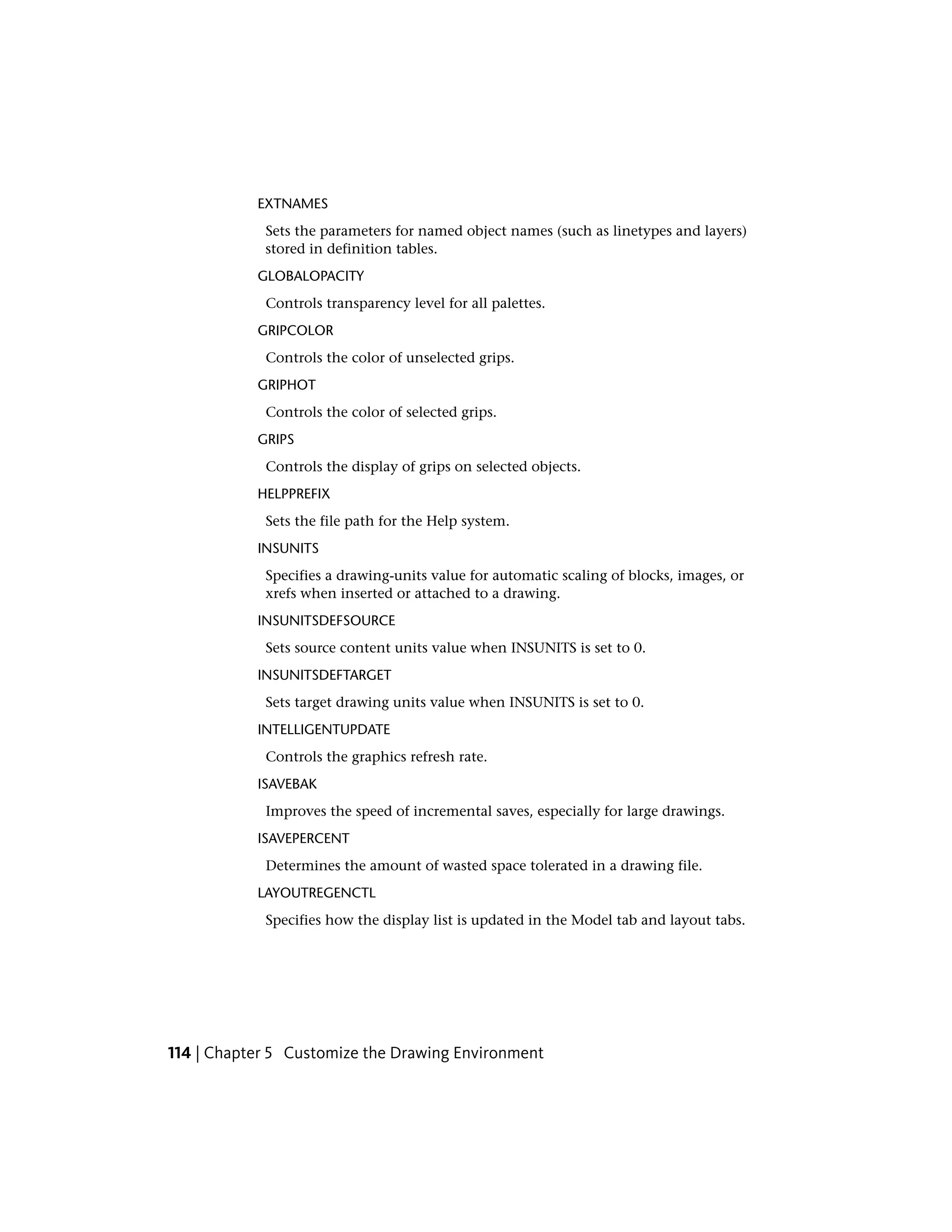 EXTNAMES
Sets the parameters for named object names (such as linetypes and layers)
stored in definition tables.
GLOBALOPACITY
Controls transparency level for all palettes.
GRIPCOLOR
Controls the color of unselected grips.
GRIPHOT
Controls the color of selected grips.
GRIPS
Controls the display of grips on selected objects.
HELPPREFIX
Sets the file path for the Help system.
INSUNITS
Specifies a drawing-units value for automatic scaling of blocks, images, or
xrefs when inserted or attached to a drawing.
INSUNITSDEFSOURCE
Sets source content units value when INSUNITS is set to 0.
INSUNITSDEFTARGET
Sets target drawing units value when INSUNITS is set to 0.
INTELLIGENTUPDATE
Controls the graphics refresh rate.
ISAVEBAK
Improves the speed of incremental saves, especially for large drawings.
ISAVEPERCENT
Determines the amount of wasted space tolerated in a drawing file.
LAYOUTREGENCTL
Specifies how the display list is updated in the Model tab and layout tabs.
114 | Chapter 5 Customize the Drawing Environment
 