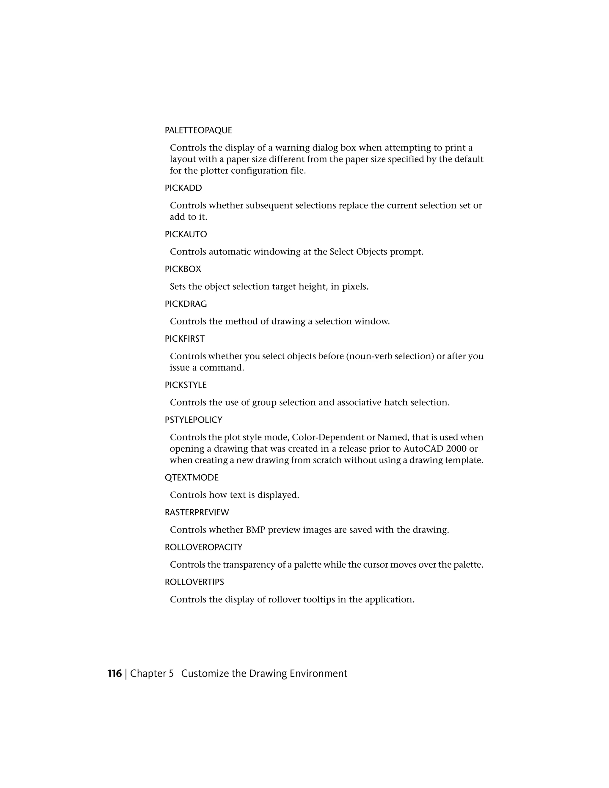 PALETTEOPAQUE
Controls the display of a warning dialog box when attempting to print a
layout with a paper size different from the paper size specified by the default
for the plotter configuration file.
PICKADD
Controls whether subsequent selections replace the current selection set or
add to it.
PICKAUTO
Controls automatic windowing at the Select Objects prompt.
PICKBOX
Sets the object selection target height, in pixels.
PICKDRAG
Controls the method of drawing a selection window.
PICKFIRST
Controls whether you select objects before (noun-verb selection) or after you
issue a command.
PICKSTYLE
Controls the use of group selection and associative hatch selection.
PSTYLEPOLICY
Controls the plot style mode, Color-Dependent or Named, that is used when
opening a drawing that was created in a release prior to AutoCAD 2000 or
when creating a new drawing from scratch without using a drawing template.
QTEXTMODE
Controls how text is displayed.
RASTERPREVIEW
Controls whether BMP preview images are saved with the drawing.
ROLLOVEROPACITY
Controls the transparency of a palette while the cursor moves over the palette.
ROLLOVERTIPS
Controls the display of rollover tooltips in the application.
116 | Chapter 5 Customize the Drawing Environment
 