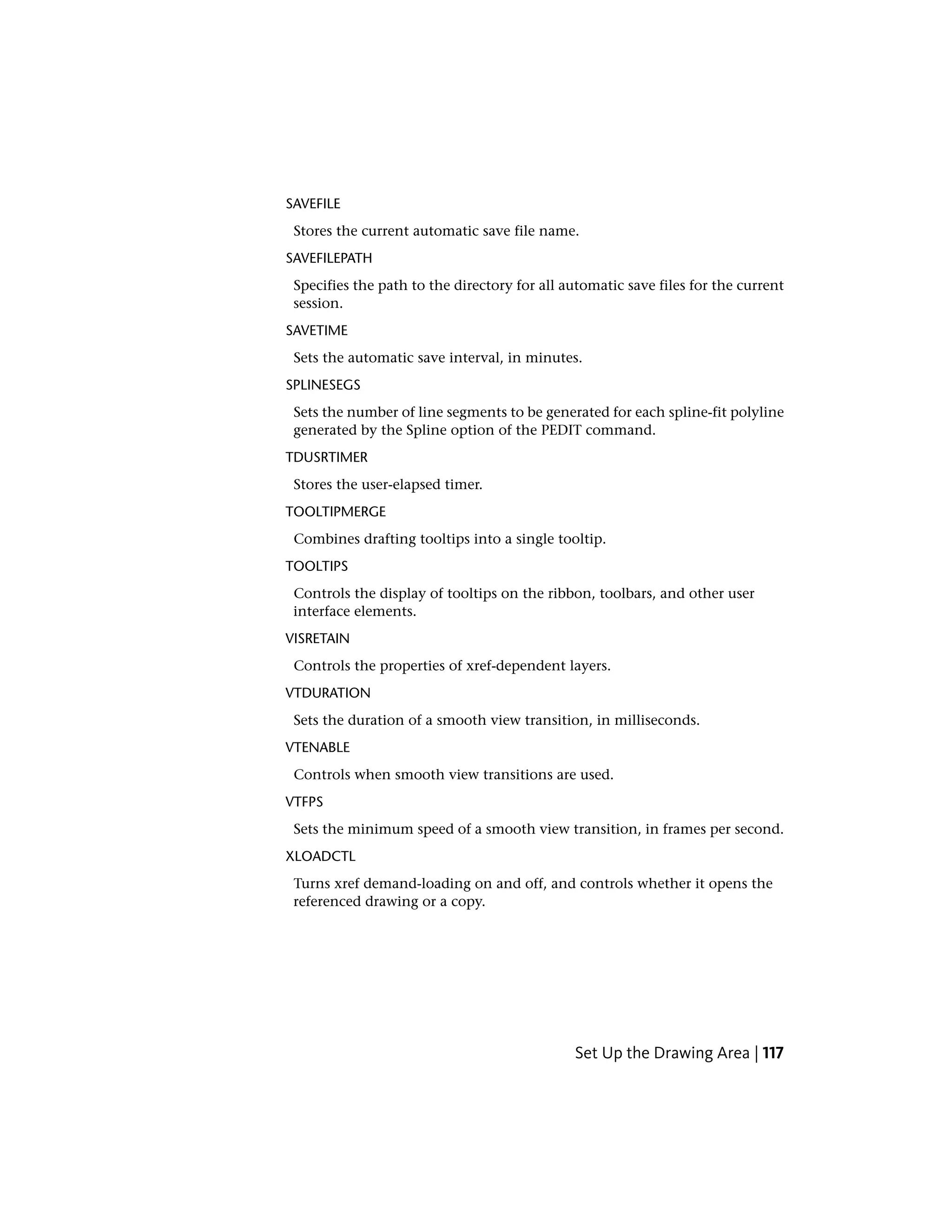 SAVEFILE
Stores the current automatic save file name.
SAVEFILEPATH
Specifies the path to the directory for all automatic save files for the current
session.
SAVETIME
Sets the automatic save interval, in minutes.
SPLINESEGS
Sets the number of line segments to be generated for each spline-fit polyline
generated by the Spline option of the PEDIT command.
TDUSRTIMER
Stores the user-elapsed timer.
TOOLTIPMERGE
Combines drafting tooltips into a single tooltip.
TOOLTIPS
Controls the display of tooltips on the ribbon, toolbars, and other user
interface elements.
VISRETAIN
Controls the properties of xref-dependent layers.
VTDURATION
Sets the duration of a smooth view transition, in milliseconds.
VTENABLE
Controls when smooth view transitions are used.
VTFPS
Sets the minimum speed of a smooth view transition, in frames per second.
XLOADCTL
Turns xref demand-loading on and off, and controls whether it opens the
referenced drawing or a copy.
Set Up the Drawing Area | 117
 