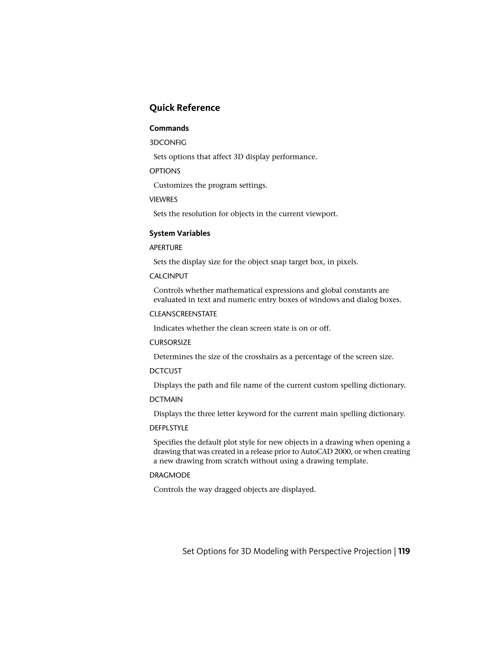 Quick Reference
Commands
3DCONFIG
Sets options that affect 3D display performance.
OPTIONS
Customizes the program settings.
VIEWRES
Sets the resolution for objects in the current viewport.
System Variables
APERTURE
Sets the display size for the object snap target box, in pixels.
CALCINPUT
Controls whether mathematical expressions and global constants are
evaluated in text and numeric entry boxes of windows and dialog boxes.
CLEANSCREENSTATE
Indicates whether the clean screen state is on or off.
CURSORSIZE
Determines the size of the crosshairs as a percentage of the screen size.
DCTCUST
Displays the path and file name of the current custom spelling dictionary.
DCTMAIN
Displays the three letter keyword for the current main spelling dictionary.
DEFPLSTYLE
Specifies the default plot style for new objects in a drawing when opening a
drawing that was created in a release prior to AutoCAD 2000, or when creating
a new drawing from scratch without using a drawing template.
DRAGMODE
Controls the way dragged objects are displayed.
Set Options for 3D Modeling with Perspective Projection | 119
 