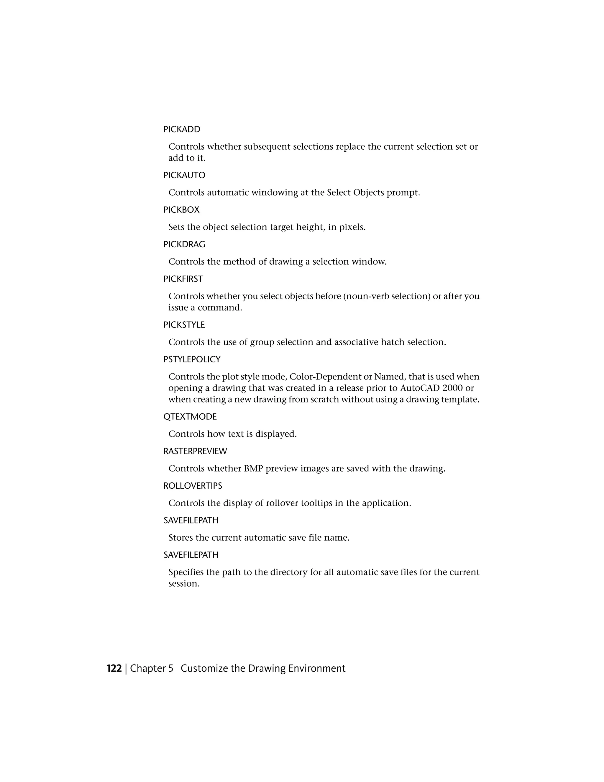 PICKADD
Controls whether subsequent selections replace the current selection set or
add to it.
PICKAUTO
Controls automatic windowing at the Select Objects prompt.
PICKBOX
Sets the object selection target height, in pixels.
PICKDRAG
Controls the method of drawing a selection window.
PICKFIRST
Controls whether you select objects before (noun-verb selection) or after you
issue a command.
PICKSTYLE
Controls the use of group selection and associative hatch selection.
PSTYLEPOLICY
Controls the plot style mode, Color-Dependent or Named, that is used when
opening a drawing that was created in a release prior to AutoCAD 2000 or
when creating a new drawing from scratch without using a drawing template.
QTEXTMODE
Controls how text is displayed.
RASTERPREVIEW
Controls whether BMP preview images are saved with the drawing.
ROLLOVERTIPS
Controls the display of rollover tooltips in the application.
SAVEFILEPATH
Stores the current automatic save file name.
SAVEFILEPATH
Specifies the path to the directory for all automatic save files for the current
session.
122 | Chapter 5 Customize the Drawing Environment
 