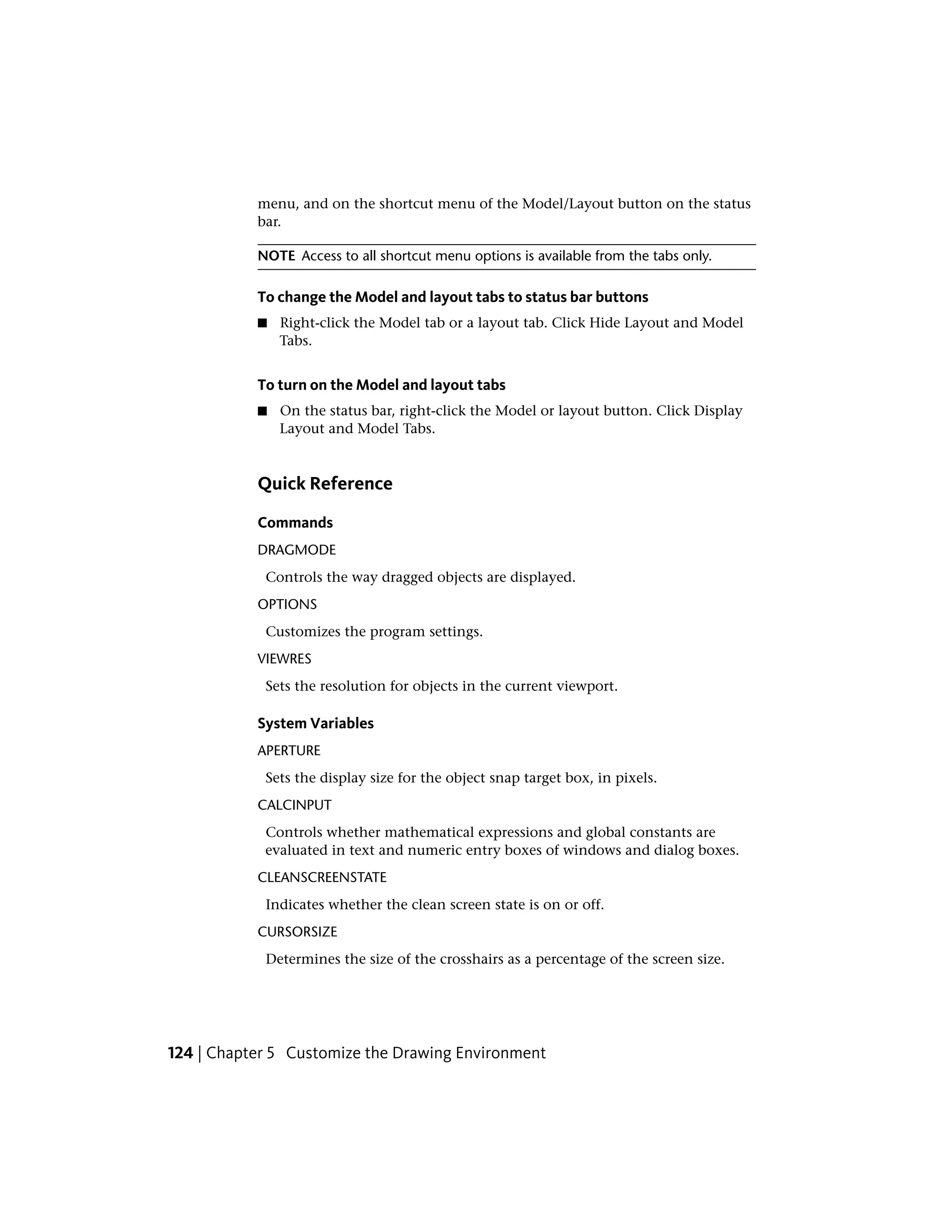 menu, and on the shortcut menu of the Model/Layout button on the status
bar.
NOTE Access to all shortcut menu options is available from the tabs only.
To change the Model and layout tabs to status bar buttons
■ Right-click the Model tab or a layout tab. Click Hide Layout and Model
Tabs.
To turn on the Model and layout tabs
■ On the status bar, right-click the Model or layout button. Click Display
Layout and Model Tabs.
Quick Reference
Commands
DRAGMODE
Controls the way dragged objects are displayed.
OPTIONS
Customizes the program settings.
VIEWRES
Sets the resolution for objects in the current viewport.
System Variables
APERTURE
Sets the display size for the object snap target box, in pixels.
CALCINPUT
Controls whether mathematical expressions and global constants are
evaluated in text and numeric entry boxes of windows and dialog boxes.
CLEANSCREENSTATE
Indicates whether the clean screen state is on or off.
CURSORSIZE
Determines the size of the crosshairs as a percentage of the screen size.
124 | Chapter 5 Customize the Drawing Environment
 