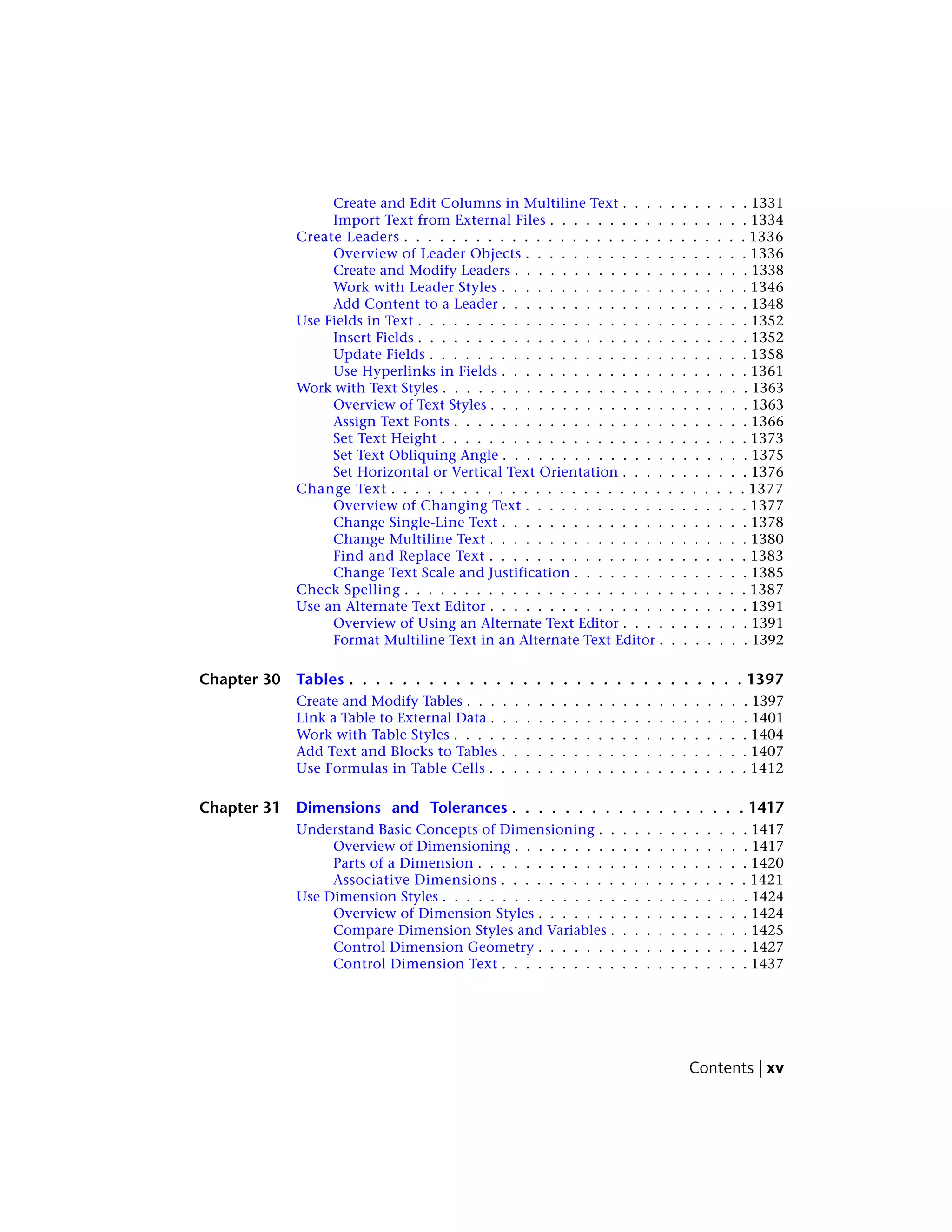 Create and Edit Columns in Multiline Text . . . . . . . . . . . 1331
Import Text from External Files . . . . . . . . . . . . . . . . . 1334
Create Leaders . . . . . . . . . . . . . . . . . . . . . . . . . . . . . 1336
Overview of Leader Objects . . . . . . . . . . . . . . . . . . . 1336
Create and Modify Leaders . . . . . . . . . . . . . . . . . . . . 1338
Work with Leader Styles . . . . . . . . . . . . . . . . . . . . . 1346
Add Content to a Leader . . . . . . . . . . . . . . . . . . . . . 1348
Use Fields in Text . . . . . . . . . . . . . . . . . . . . . . . . . . . . 1352
Insert Fields . . . . . . . . . . . . . . . . . . . . . . . . . . . . 1352
Update Fields . . . . . . . . . . . . . . . . . . . . . . . . . . . 1358
Use Hyperlinks in Fields . . . . . . . . . . . . . . . . . . . . . 1361
Work with Text Styles . . . . . . . . . . . . . . . . . . . . . . . . . . 1363
Overview of Text Styles . . . . . . . . . . . . . . . . . . . . . . 1363
Assign Text Fonts . . . . . . . . . . . . . . . . . . . . . . . . . 1366
Set Text Height . . . . . . . . . . . . . . . . . . . . . . . . . . 1373
Set Text Obliquing Angle . . . . . . . . . . . . . . . . . . . . . 1375
Set Horizontal or Vertical Text Orientation . . . . . . . . . . . 1376
Change Text . . . . . . . . . . . . . . . . . . . . . . . . . . . . . . 1377
Overview of Changing Text . . . . . . . . . . . . . . . . . . . 1377
Change Single-Line Text . . . . . . . . . . . . . . . . . . . . . 1378
Change Multiline Text . . . . . . . . . . . . . . . . . . . . . . 1380
Find and Replace Text . . . . . . . . . . . . . . . . . . . . . . 1383
Change Text Scale and Justification . . . . . . . . . . . . . . . 1385
Check Spelling . . . . . . . . . . . . . . . . . . . . . . . . . . . . . 1387
Use an Alternate Text Editor . . . . . . . . . . . . . . . . . . . . . . 1391
Overview of Using an Alternate Text Editor . . . . . . . . . . . 1391
Format Multiline Text in an Alternate Text Editor . . . . . . . . 1392
Chapter 30 Tables . . . . . . . . . . . . . . . . . . . . . . . . . . . . . . 1397
Create and Modify Tables . . . . . . . . . . . . . . . . . . . . . . . . 1397
Link a Table to External Data . . . . . . . . . . . . . . . . . . . . . . 1401
Work with Table Styles . . . . . . . . . . . . . . . . . . . . . . . . . 1404
Add Text and Blocks to Tables . . . . . . . . . . . . . . . . . . . . . 1407
Use Formulas in Table Cells . . . . . . . . . . . . . . . . . . . . . . 1412
Chapter 31 Dimensions and Tolerances . . . . . . . . . . . . . . . . . . 1417
Understand Basic Concepts of Dimensioning . . . . . . . . . . . . . 1417
Overview of Dimensioning . . . . . . . . . . . . . . . . . . . . 1417
Parts of a Dimension . . . . . . . . . . . . . . . . . . . . . . . 1420
Associative Dimensions . . . . . . . . . . . . . . . . . . . . . 1421
Use Dimension Styles . . . . . . . . . . . . . . . . . . . . . . . . . . 1424
Overview of Dimension Styles . . . . . . . . . . . . . . . . . . 1424
Compare Dimension Styles and Variables . . . . . . . . . . . . 1425
Control Dimension Geometry . . . . . . . . . . . . . . . . . . 1427
Control Dimension Text . . . . . . . . . . . . . . . . . . . . . 1437
Contents | xv
 