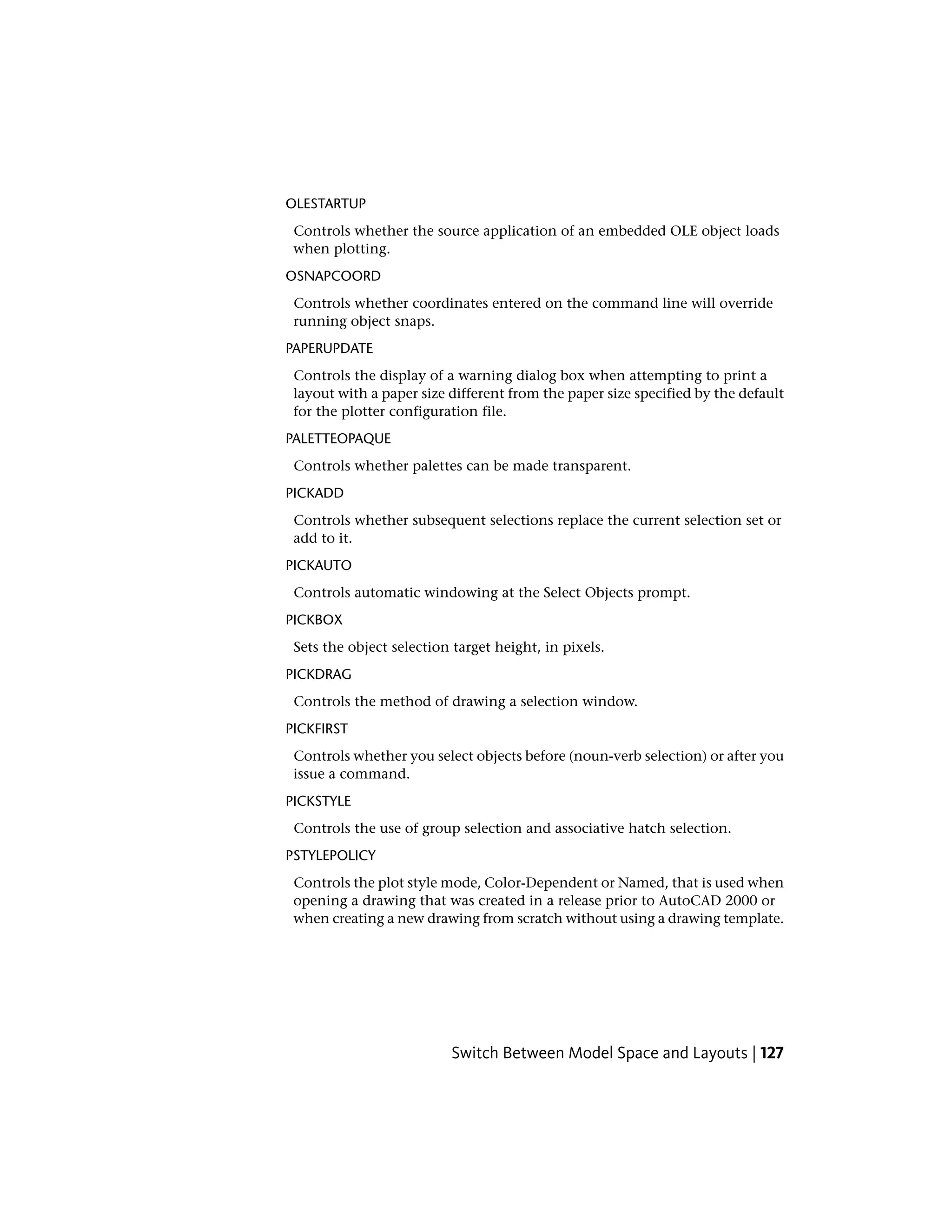OLESTARTUP
Controls whether the source application of an embedded OLE object loads
when plotting.
OSNAPCOORD
Controls whether coordinates entered on the command line will override
running object snaps.
PAPERUPDATE
Controls the display of a warning dialog box when attempting to print a
layout with a paper size different from the paper size specified by the default
for the plotter configuration file.
PALETTEOPAQUE
Controls whether palettes can be made transparent.
PICKADD
Controls whether subsequent selections replace the current selection set or
add to it.
PICKAUTO
Controls automatic windowing at the Select Objects prompt.
PICKBOX
Sets the object selection target height, in pixels.
PICKDRAG
Controls the method of drawing a selection window.
PICKFIRST
Controls whether you select objects before (noun-verb selection) or after you
issue a command.
PICKSTYLE
Controls the use of group selection and associative hatch selection.
PSTYLEPOLICY
Controls the plot style mode, Color-Dependent or Named, that is used when
opening a drawing that was created in a release prior to AutoCAD 2000 or
when creating a new drawing from scratch without using a drawing template.
Switch Between Model Space and Layouts | 127
 