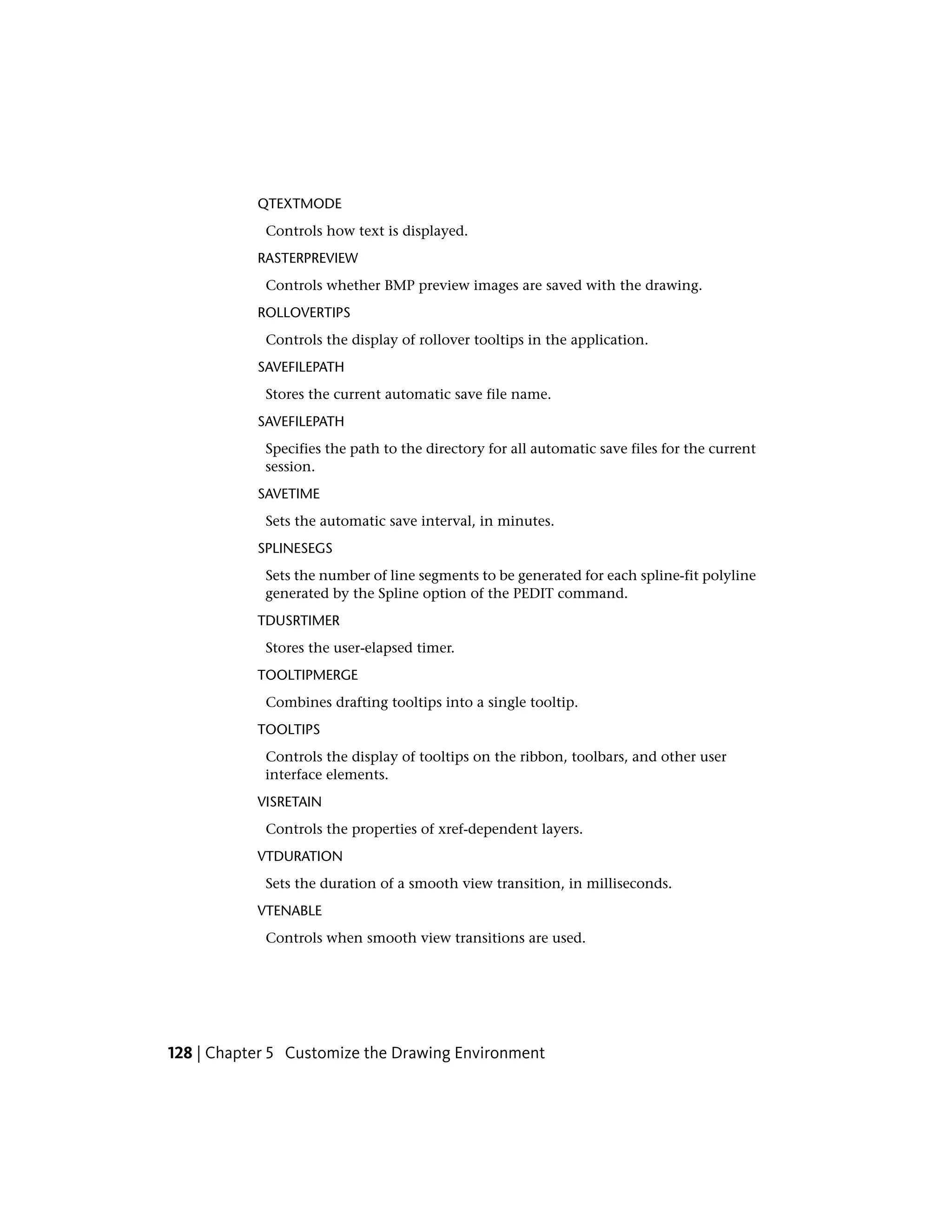 QTEXTMODE
Controls how text is displayed.
RASTERPREVIEW
Controls whether BMP preview images are saved with the drawing.
ROLLOVERTIPS
Controls the display of rollover tooltips in the application.
SAVEFILEPATH
Stores the current automatic save file name.
SAVEFILEPATH
Specifies the path to the directory for all automatic save files for the current
session.
SAVETIME
Sets the automatic save interval, in minutes.
SPLINESEGS
Sets the number of line segments to be generated for each spline-fit polyline
generated by the Spline option of the PEDIT command.
TDUSRTIMER
Stores the user-elapsed timer.
TOOLTIPMERGE
Combines drafting tooltips into a single tooltip.
TOOLTIPS
Controls the display of tooltips on the ribbon, toolbars, and other user
interface elements.
VISRETAIN
Controls the properties of xref-dependent layers.
VTDURATION
Sets the duration of a smooth view transition, in milliseconds.
VTENABLE
Controls when smooth view transitions are used.
128 | Chapter 5 Customize the Drawing Environment
 