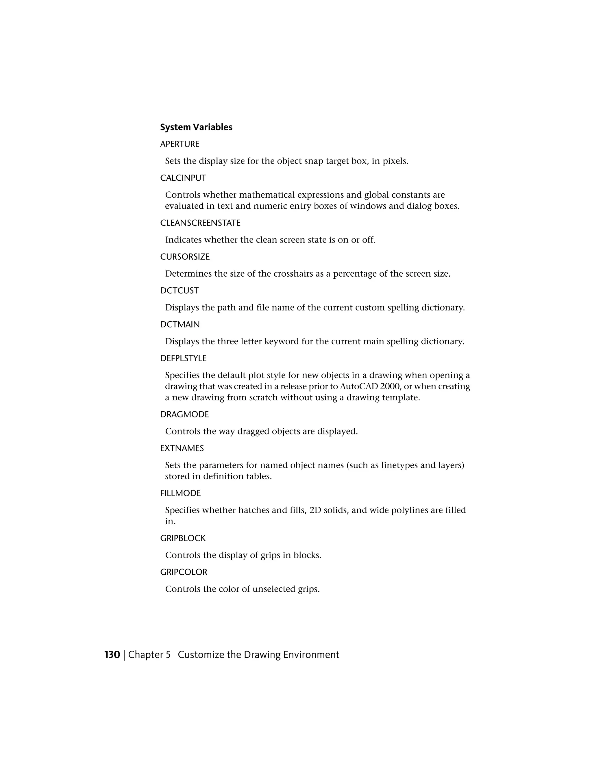 System Variables
APERTURE
Sets the display size for the object snap target box, in pixels.
CALCINPUT
Controls whether mathematical expressions and global constants are
evaluated in text and numeric entry boxes of windows and dialog boxes.
CLEANSCREENSTATE
Indicates whether the clean screen state is on or off.
CURSORSIZE
Determines the size of the crosshairs as a percentage of the screen size.
DCTCUST
Displays the path and file name of the current custom spelling dictionary.
DCTMAIN
Displays the three letter keyword for the current main spelling dictionary.
DEFPLSTYLE
Specifies the default plot style for new objects in a drawing when opening a
drawing that was created in a release prior to AutoCAD 2000, or when creating
a new drawing from scratch without using a drawing template.
DRAGMODE
Controls the way dragged objects are displayed.
EXTNAMES
Sets the parameters for named object names (such as linetypes and layers)
stored in definition tables.
FILLMODE
Specifies whether hatches and fills, 2D solids, and wide polylines are filled
in.
GRIPBLOCK
Controls the display of grips in blocks.
GRIPCOLOR
Controls the color of unselected grips.
130 | Chapter 5 Customize the Drawing Environment
 