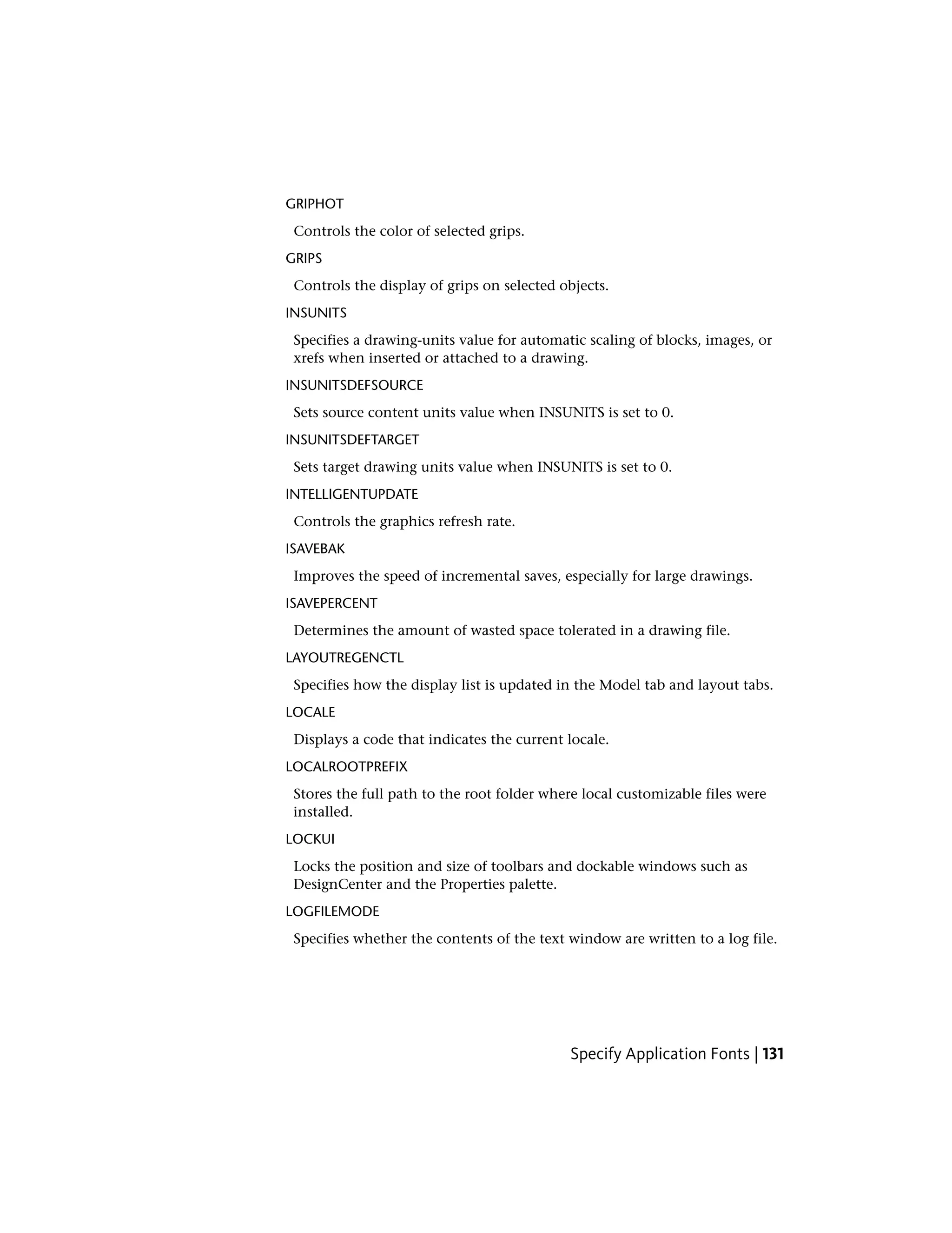 GRIPHOT
Controls the color of selected grips.
GRIPS
Controls the display of grips on selected objects.
INSUNITS
Specifies a drawing-units value for automatic scaling of blocks, images, or
xrefs when inserted or attached to a drawing.
INSUNITSDEFSOURCE
Sets source content units value when INSUNITS is set to 0.
INSUNITSDEFTARGET
Sets target drawing units value when INSUNITS is set to 0.
INTELLIGENTUPDATE
Controls the graphics refresh rate.
ISAVEBAK
Improves the speed of incremental saves, especially for large drawings.
ISAVEPERCENT
Determines the amount of wasted space tolerated in a drawing file.
LAYOUTREGENCTL
Specifies how the display list is updated in the Model tab and layout tabs.
LOCALE
Displays a code that indicates the current locale.
LOCALROOTPREFIX
Stores the full path to the root folder where local customizable files were
installed.
LOCKUI
Locks the position and size of toolbars and dockable windows such as
DesignCenter and the Properties palette.
LOGFILEMODE
Specifies whether the contents of the text window are written to a log file.
Specify Application Fonts | 131
 