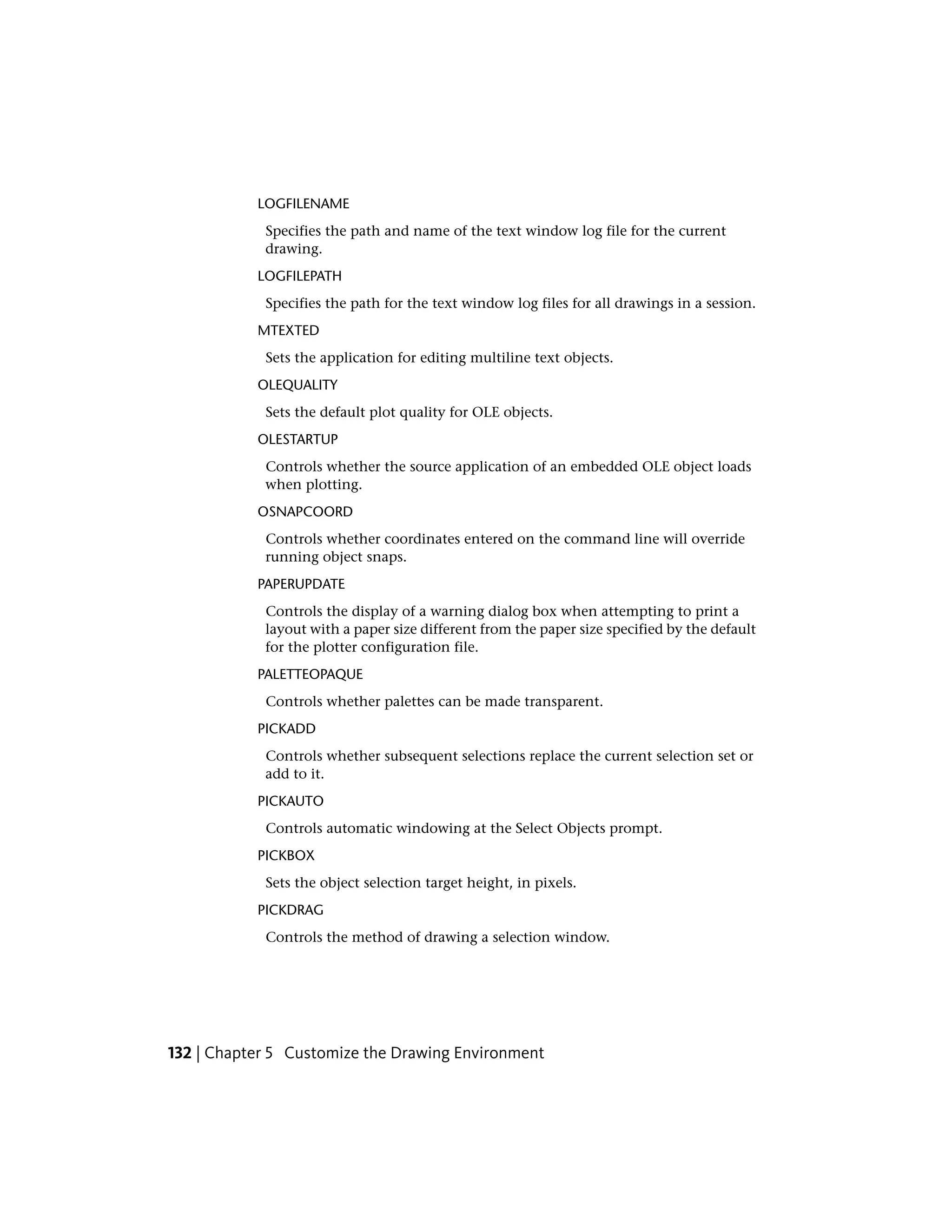 LOGFILENAME
Specifies the path and name of the text window log file for the current
drawing.
LOGFILEPATH
Specifies the path for the text window log files for all drawings in a session.
MTEXTED
Sets the application for editing multiline text objects.
OLEQUALITY
Sets the default plot quality for OLE objects.
OLESTARTUP
Controls whether the source application of an embedded OLE object loads
when plotting.
OSNAPCOORD
Controls whether coordinates entered on the command line will override
running object snaps.
PAPERUPDATE
Controls the display of a warning dialog box when attempting to print a
layout with a paper size different from the paper size specified by the default
for the plotter configuration file.
PALETTEOPAQUE
Controls whether palettes can be made transparent.
PICKADD
Controls whether subsequent selections replace the current selection set or
add to it.
PICKAUTO
Controls automatic windowing at the Select Objects prompt.
PICKBOX
Sets the object selection target height, in pixels.
PICKDRAG
Controls the method of drawing a selection window.
132 | Chapter 5 Customize the Drawing Environment
 