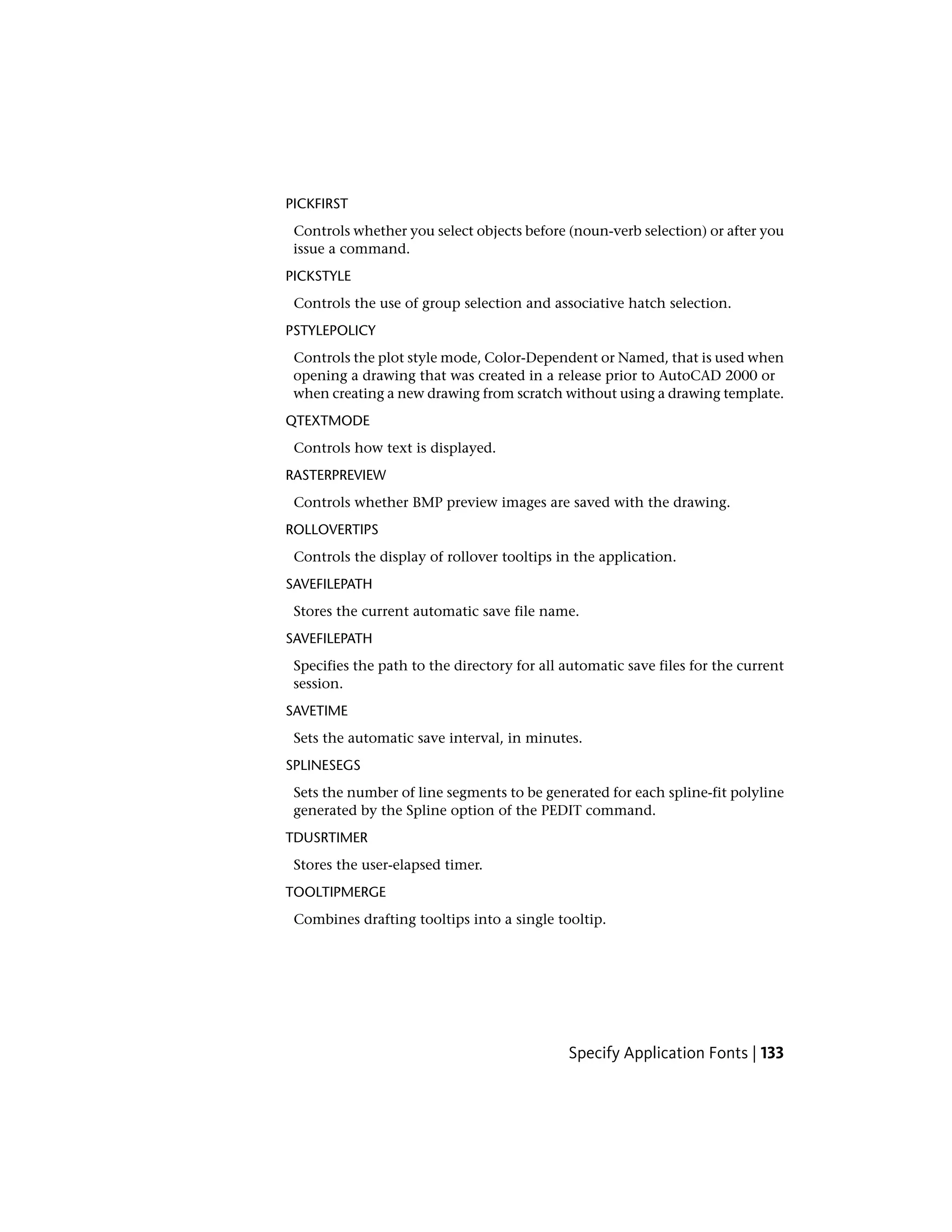 PICKFIRST
Controls whether you select objects before (noun-verb selection) or after you
issue a command.
PICKSTYLE
Controls the use of group selection and associative hatch selection.
PSTYLEPOLICY
Controls the plot style mode, Color-Dependent or Named, that is used when
opening a drawing that was created in a release prior to AutoCAD 2000 or
when creating a new drawing from scratch without using a drawing template.
QTEXTMODE
Controls how text is displayed.
RASTERPREVIEW
Controls whether BMP preview images are saved with the drawing.
ROLLOVERTIPS
Controls the display of rollover tooltips in the application.
SAVEFILEPATH
Stores the current automatic save file name.
SAVEFILEPATH
Specifies the path to the directory for all automatic save files for the current
session.
SAVETIME
Sets the automatic save interval, in minutes.
SPLINESEGS
Sets the number of line segments to be generated for each spline-fit polyline
generated by the Spline option of the PEDIT command.
TDUSRTIMER
Stores the user-elapsed timer.
TOOLTIPMERGE
Combines drafting tooltips into a single tooltip.
Specify Application Fonts | 133
 